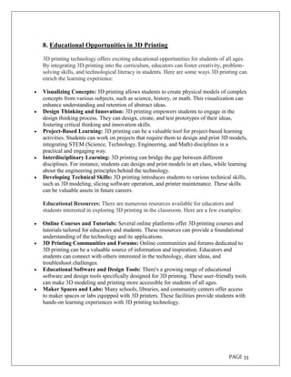 PAGE 33
8. Educational Opportunities in 3D Printing
3D printing technology offers exciting educational opportunities for students of all ages.
By integrating 3D printing into the curriculum, educators can foster creativity, problem-
solving skills, and technological literacy in students. Here are some ways 3D printing can
enrich the learning experience:
 Visualizing Concepts: 3D printing allows students to create physical models of complex
concepts from various subjects, such as science, history, or math. This visualization can
enhance understanding and retention of abstract ideas.
 Design Thinking and Innovation: 3D printing empowers students to engage in the
design thinking process. They can design, create, and test prototypes of their ideas,
fostering critical thinking and innovation skills.
 Project-Based Learning: 3D printing can be a valuable tool for project-based learning
activities. Students can work on projects that require them to design and print 3D models,
integrating STEM (Science, Technology, Engineering, and Math) disciplines in a
practical and engaging way.
 Interdisciplinary Learning: 3D printing can bridge the gap between different
disciplines. For instance, students can design and print models in art class, while learning
about the engineering principles behind the technology.
 Developing Technical Skills: 3D printing introduces students to various technical skills,
such as 3D modeling, slicing software operation, and printer maintenance. These skills
can be valuable assets in future careers.
Educational Resources: There are numerous resources available for educators and
students interested in exploring 3D printing in the classroom. Here are a few examples:
 Online Courses and Tutorials: Several online platforms offer 3D printing courses and
tutorials tailored for educators and students. These resources can provide a foundational
understanding of the technology and its applications.
 3D Printing Communities and Forums: Online communities and forums dedicated to
3D printing can be a valuable source of information and inspiration. Educators and
students can connect with others interested in the technology, share ideas, and
troubleshoot challenges.
 Educational Software and Design Tools: There's a growing range of educational
software and design tools specifically designed for 3D printing. These user-friendly tools
can make 3D modeling and printing more accessible for students of all ages.
 Maker Spaces and Labs: Many schools, libraries, and community centers offer access
to maker spaces or labs equipped with 3D printers. These facilities provide students with
hands-on learning experiences with 3D printing technology.
 