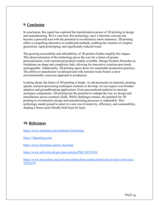 PAGE 34
9. Conclusion
In conclusion, this report has explored the transformative power of 3D printing in design
and manufacturing. We've seen how this technology, once a futuristic concept, has
become a powerful tool with the potential to revolutionize entire industries. 3D printing
offers a compelling alternative to traditional methods, enabling the creation of complex
geometries, rapid prototyping, and significantly reduced waste.
The growing accessibility and affordability of 3D printers further amplify this impact.
This democratization of the technology paves the way for a future of greater
personalization, with customized products readily available. Design freedom flourishes as
limitations on shape and complexity fade, allowing for innovative creations previously
unimaginable. Additionally, 3D printing opens doors for sustainable production practices.
The ability to manufacture on-demand and with minimal waste fosters a more
environmentally conscious approach to production.
Looking ahead, the future of 3D printing is bright. As advancements in materials, printing
speeds, and post-processing techniques continue to develop, we can expect even broader
adoption and groundbreaking applications. From personalized medicine to intricate
aerospace components, 3D printing has the potential to reshape the way we design and
manufacture across countless fields. While challenges remain, the potential for 3D
printing to revolutionize design and manufacturing processes is undeniable. This
technology stands poised to usher in a new era of creativity, efficiency, and sustainability,
shaping a future quite literally built layer by layer.
10. References
https://www.autodesk.com/solutions/3d-printing
https://3dprinting.com/
https://www.sketchup.com/try-sketchup
https://www.ncbi.nlm.nih.gov/pmc/articles/PMC10221839/
https://www.mayoclinic.org/tests-procedures/knee-replacement/care-at-mayo-clinic/pcc-
20385278
 