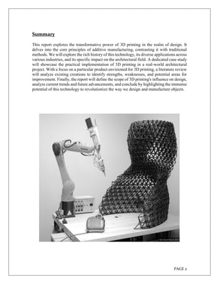 PAGE 2
Summary
This report explores the transformative power of 3D printing in the realm of design. It
delves into the core principles of additive manufacturing, contrasting it with traditional
methods. We will explore the rich history of this technology, its diverse applications across
various industries, and its specific impact on the architectural field. A dedicated case study
will showcase the practical implementation of 3D printing in a real-world architectural
project. With a focus on a particular product envisioned for 3D printing, a literature review
will analyze existing creations to identify strengths, weaknesses, and potential areas for
improvement. Finally, the report will define the scope of 3D printing's influence on design,
analyze current trends and future advancements, and conclude by highlighting the immense
potential of this technology to revolutionize the way we design and manufacture objects.
 