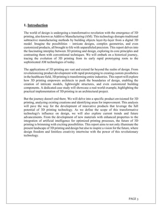 PAGE 3
1. Introduction
The world of design is undergoing a transformative revolution with the emergence of 3D
printing, also known as Additive Manufacturing (AM). This technology disrupts traditional
subtractive manufacturing methods by building objects layer-by-layer from a digital 3D
model. Imagine the possibilities – intricate designs, complex geometries, and even
customized products, all brought to life with unparalleled precision. This report delves into
the fascinating interplay between 3D printing and design, exploring its core principles and
contrasting them with conventional techniques. We will embark on a historical journey,
tracing the evolution of 3D printing from its early rapid prototyping roots to the
sophisticated AM technologies of today.
The applications of 3D printing are vast and extend far beyond the realm of design. From
revolutionizing product development with rapid prototyping to creating custom prosthetics
in the healthcare field, 3D printing is transforming entire industries. This report will explore
how 3D printing empowers architects to push the boundaries of design, enabling the
creation of intricate models, lightweight structures, and even customized building
components. A dedicated case study will showcase a real-world example, highlighting the
practical implementation of 3D printing in an architectural project.
But the journey doesn't end there. We will delve into a specific product envisioned for 3D
printing, analyzing existing creations and identifying areas for improvement. This analysis
will pave the way for the development of innovative products that leverage the full
potential of 3D printing technology. As we define the scope of this transformative
technology's influence on design, we will also explore current trends and future
advancements. From the development of new materials with enhanced properties to the
integration of artificial intelligence for optimized printing processes, the future of 3D
printing is brimming with exciting possibilities. This report aims to not only illuminate the
present landscape of 3D printing and design but also to inspire a vision for the future, where
design freedom and limitless creativity intertwine with the power of this revolutionary
technology.
 
