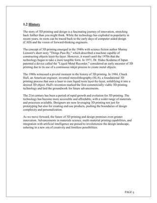 PAGE 5
1.2 History
The story of 3D printing and design is a fascinating journey of innovation, stretching
back further than you might think. While the technology has exploded in popularity in
recent years, its roots can be traced back to the early days of computer-aided design
(CAD) and the vision of forward-thinking engineers.
The concept of 3D printing emerged in the 1940s with science fiction author Murray
Leinster's short story "Things Pass By," which described a machine capable of
constructing objects layer-by-layer. However, it wasn't until the 1970s that the
technology began to take a more tangible form. In 1971, Dr. Hideo Kodama of Japan
patented a device called the "Liquid Metal Recorder," considered an early ancestor of 3D
printing due to its use of a continuous inkjet process to create metal objects.
The 1980s witnessed a pivotal moment in the history of 3D printing. In 1984, Chuck
Hull, an American engineer, invented stereolithography (SLA), a foundational 3D
printing process that uses a laser to cure liquid resin layer-by-layer, solidifying it into a
desired 3D object. Hull's invention marked the first commercially viable 3D printing
technology and laid the groundwork for future advancements.
The 21st century has been a period of rapid growth and evolution for 3D printing. The
technology has become more accessible and affordable, with a wider range of materials
and processes available. Designers are now leveraging 3D printing not just for
prototyping but also for creating end-use products, pushing the boundaries of design
complexity and personalization.
As we move forward, the future of 3D printing and design promises even greater
innovation. Advancements in materials science, multi-material printing capabilities, and
integration with artificial intelligence are poised to revolutionize the design landscape,
ushering in a new era of creativity and limitless possibilities.
 