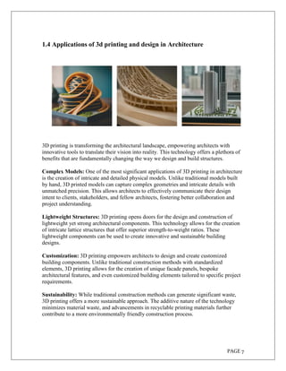 PAGE 7
1.4 Applications of 3d printing and design in Architecture
3D printing is transforming the architectural landscape, empowering architects with
innovative tools to translate their vision into reality. This technology offers a plethora of
benefits that are fundamentally changing the way we design and build structures.
Complex Models: One of the most significant applications of 3D printing in architecture
is the creation of intricate and detailed physical models. Unlike traditional models built
by hand, 3D printed models can capture complex geometries and intricate details with
unmatched precision. This allows architects to effectively communicate their design
intent to clients, stakeholders, and fellow architects, fostering better collaboration and
project understanding.
Lightweight Structures: 3D printing opens doors for the design and construction of
lightweight yet strong architectural components. This technology allows for the creation
of intricate lattice structures that offer superior strength-to-weight ratios. These
lightweight components can be used to create innovative and sustainable building
designs.
Customization: 3D printing empowers architects to design and create customized
building components. Unlike traditional construction methods with standardized
elements, 3D printing allows for the creation of unique facade panels, bespoke
architectural features, and even customized building elements tailored to specific project
requirements.
Sustainability: While traditional construction methods can generate significant waste,
3D printing offers a more sustainable approach. The additive nature of the technology
minimizes material waste, and advancements in recyclable printing materials further
contribute to a more environmentally friendly construction process.
 