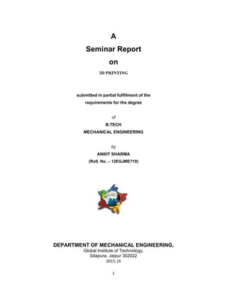 1
A
Seminar Report
on
3D PRINTING
submitted in partial fulfillment of the
requirements for the degree
of
B.TECH
MECHANICAL ENGINEERING
by
ANKIT SHARMA
(Roll. No. – 12EGJME719)
DEPARTMENT OF MECHANICAL ENGINEERING,
Global Institute of Technology,
Sitapura, Jaipur 302022
2015-16
 