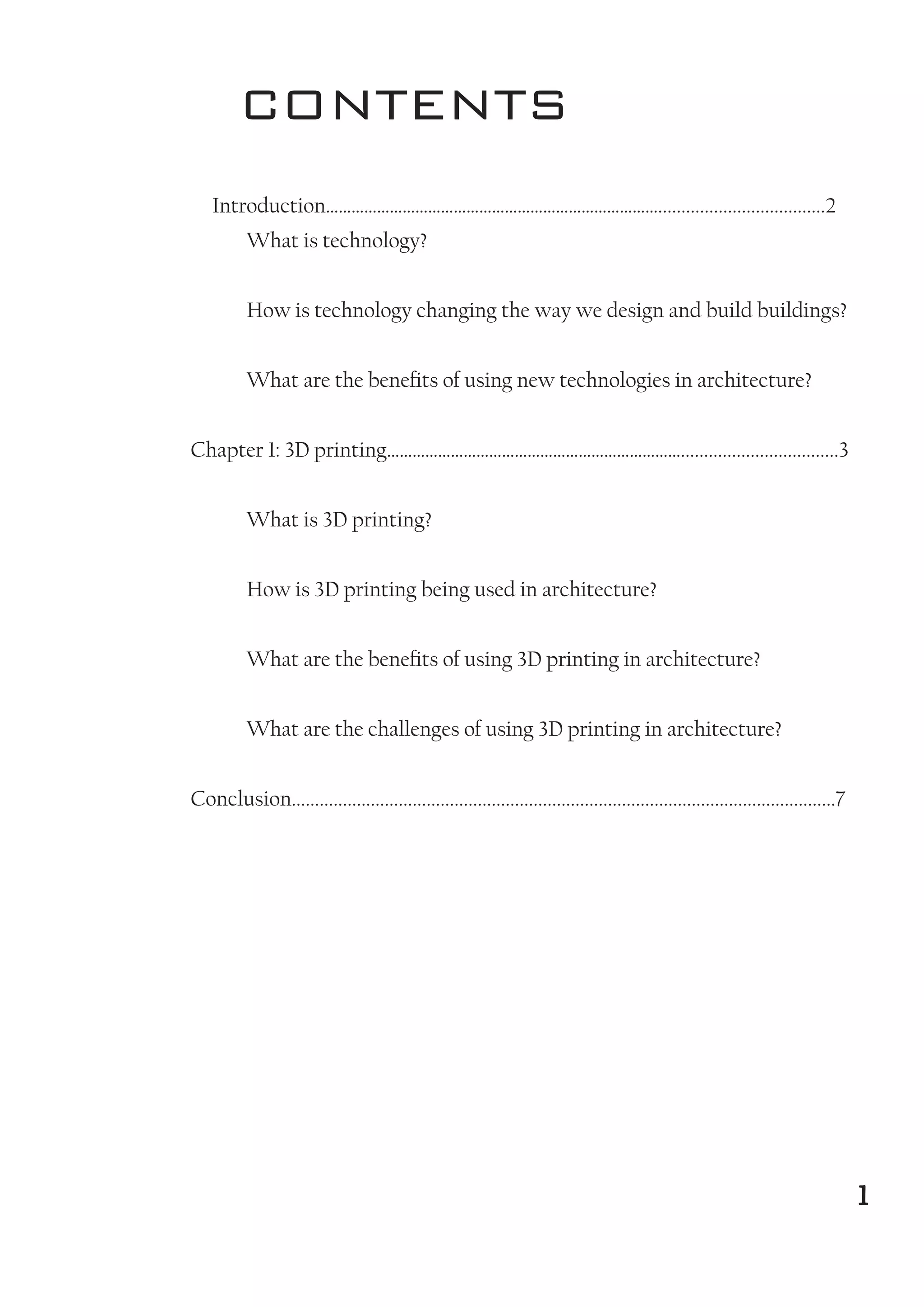 CONTENTS
Introduction……………………………………………………………………....................................2
What is technology?
How is technology changing the way we design and build buildings?
What are the benefits of using new technologies in architecture?
Chapter 1: 3D printing……………………………………………………………..................................3
What is 3D printing?
How is 3D printing being used in architecture?
What are the benefits of using 3D printing in architecture?
What are the challenges of using 3D printing in architecture?
Conclusion.....................................................................................................................7
1
1
 