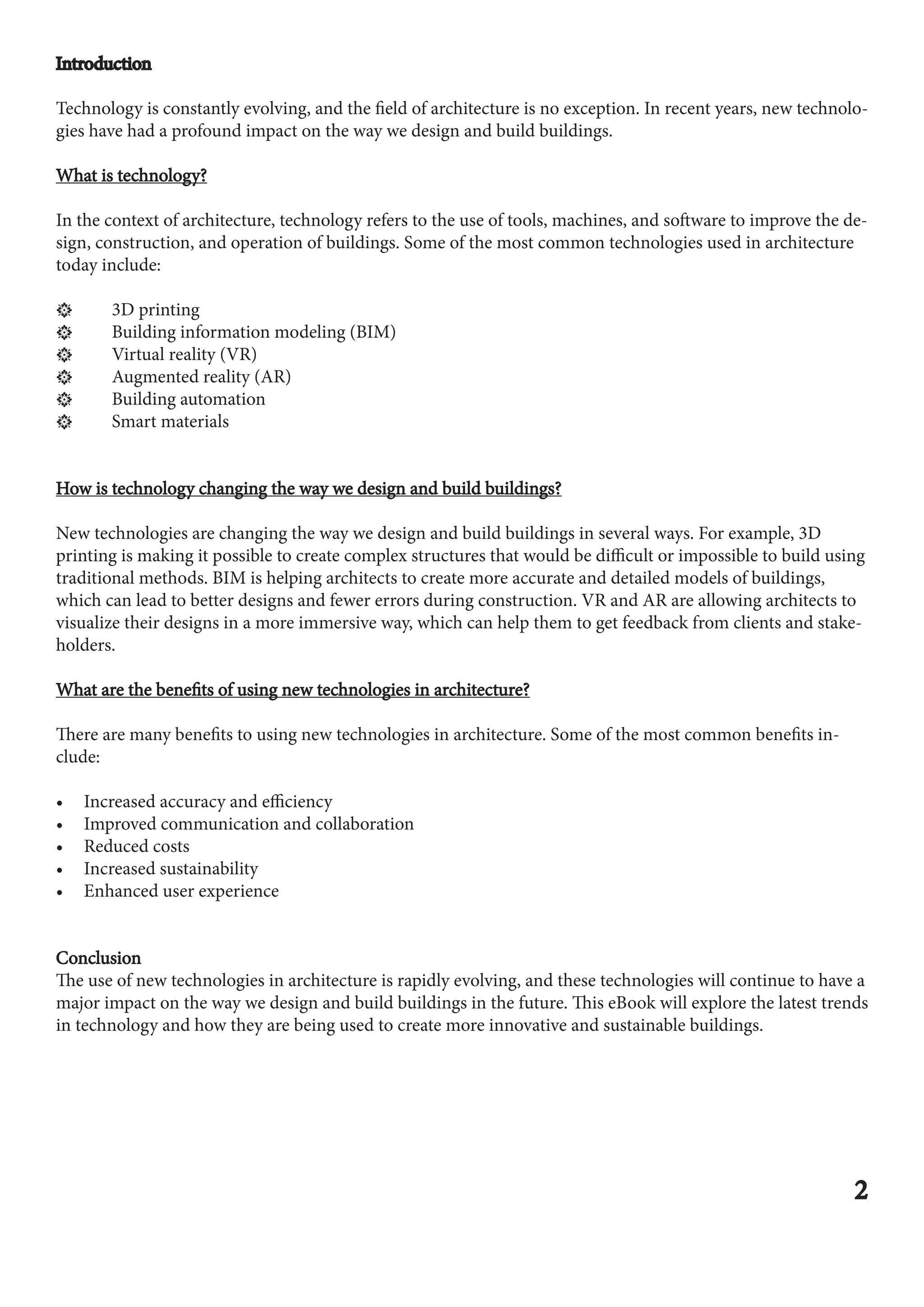 Introduction
Introduction
Technology is constantly evolving, and the field of architecture is no exception. In recent years, new technolo-
gies have had a profound impact on the way we design and build buildings.
What is technology?
What is technology?
In the context of architecture, technology refers to the use of tools, machines, and software to improve the de-
sign, construction, and operation of buildings. Some of the most common technologies used in architecture
today include:
ӵ 3D printing
ӵ Building information modeling (BIM)
ӵ Virtual reality (VR)
ӵ Augmented reality (AR)
ӵ Building automation
ӵ Smart materials
How is technology changing the way we design and build buildings?
How is technology changing the way we design and build buildings?
New technologies are changing the way we design and build buildings in several ways. For example, 3D
printing is making it possible to create complex structures that would be difficult or impossible to build using
traditional methods. BIM is helping architects to create more accurate and detailed models of buildings,
which can lead to better designs and fewer errors during construction. VR and AR are allowing architects to
visualize their designs in a more immersive way, which can help them to get feedback from clients and stake-
holders.
What are the benefits of using new technologies in architecture?
What are the benefits of using new technologies in architecture?
There are many benefits to using new technologies in architecture. Some of the most common benefits in-
clude:
• Increased accuracy and efficiency
• Improved communication and collaboration
• Reduced costs
• Increased sustainability
• Enhanced user experience
Conclusion
Conclusion
The use of new technologies in architecture is rapidly evolving, and these technologies will continue to have a
major impact on the way we design and build buildings in the future. This eBook will explore the latest trends
in technology and how they are being used to create more innovative and sustainable buildings.
2
2
 