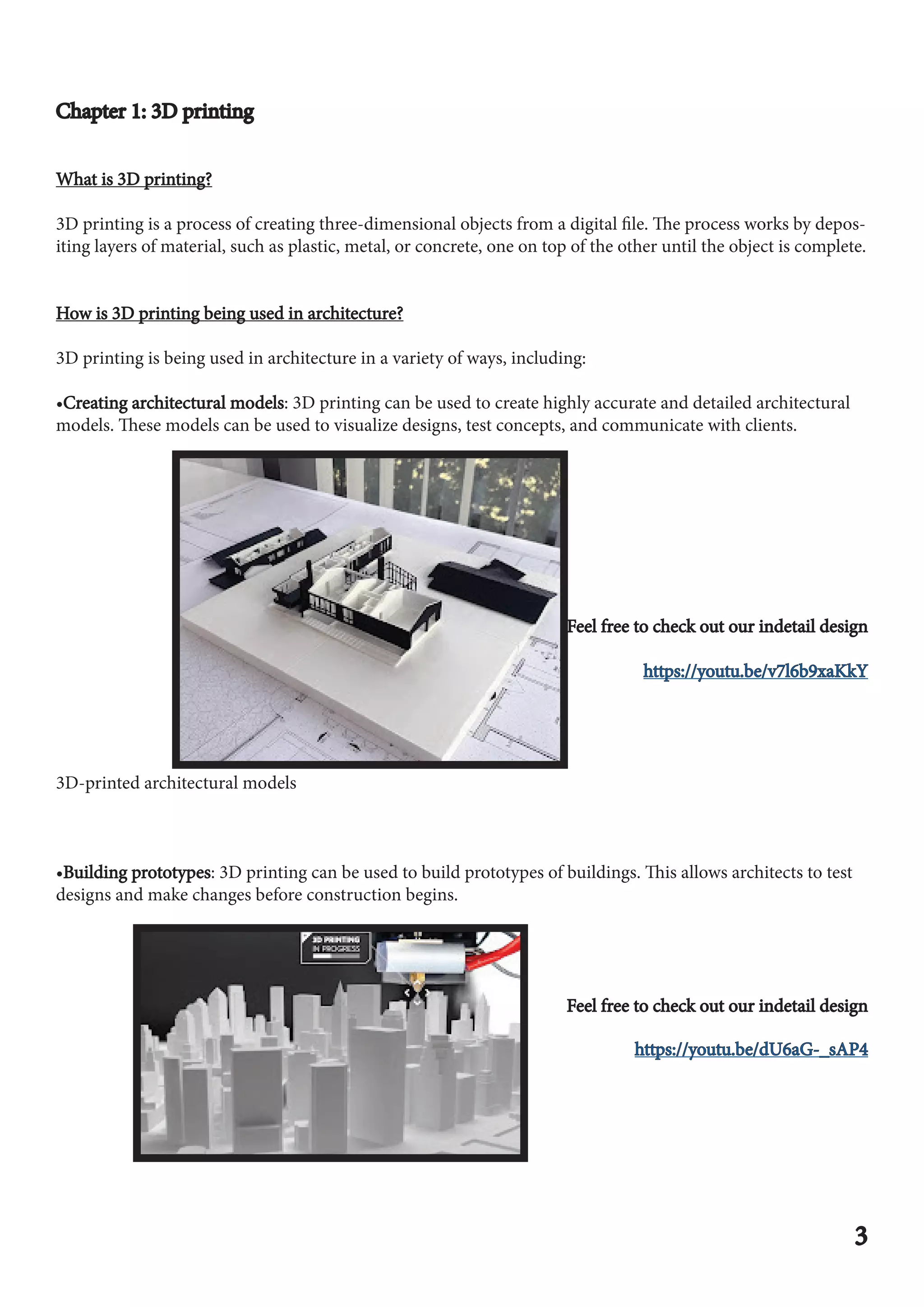 Chapter 1: 3D printing
Chapter 1: 3D printing
What is 3D printing?
What is 3D printing?
3D printing is a process of creating three-dimensional objects from a digital file. The process works by depos-
iting layers of material, such as plastic, metal, or concrete, one on top of the other until the object is complete.
How is 3D printing being used in architecture?
How is 3D printing being used in architecture?
3D printing is being used in architecture in a variety of ways, including:
•Creating architectural models
Creating architectural models: 3D printing can be used to create highly accurate and detailed architectural
models. These models can be used to visualize designs, test concepts, and communicate with clients.
Feel free to check out our indetail design
Feel free to check out our indetail design
https://youtu.be/v7l6b9xaKkY
https://youtu.be/v7l6b9xaKkY
3D-printed architectural models
•Building prototypes
Building prototypes: 3D printing can be used to build prototypes of buildings. This allows architects to test
designs and make changes before construction begins.
Feel free to check out our indetail design
Feel free to check out our indetail design
https://youtu.be/dU6aG-_sAP4
https://youtu.be/dU6aG-_sAP4
3
3
 