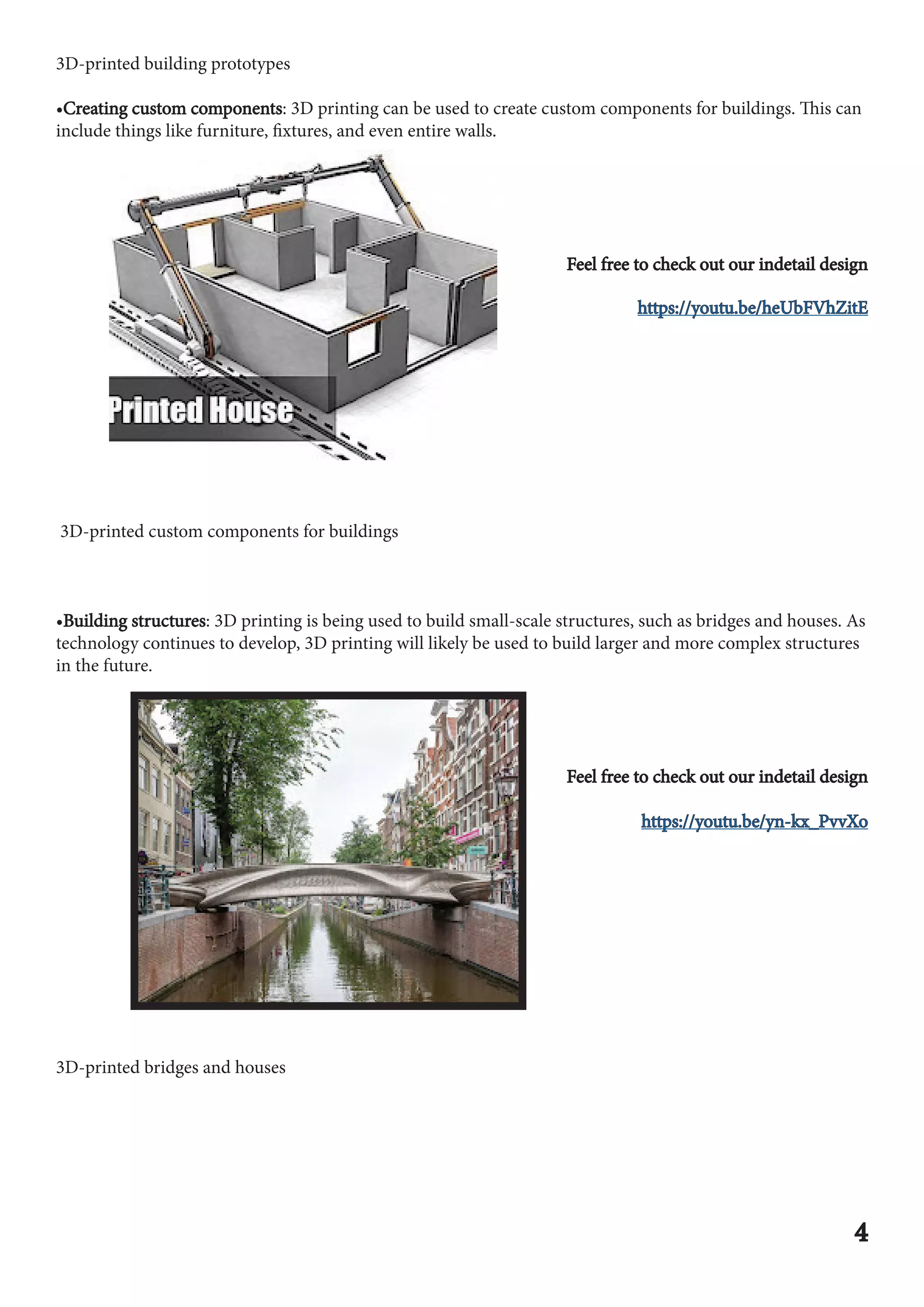 3D-printed building prototypes
•Creating custom components
Creating custom components: 3D printing can be used to create custom components for buildings. This can
include things like furniture, fixtures, and even entire walls.
Feel free to check out our indetail design
Feel free to check out our indetail design
https://youtu.be/heUbFVhZitE
https://youtu.be/heUbFVhZitE
3D-printed custom components for buildings
•Building structures
Building structures: 3D printing is being used to build small-scale structures, such as bridges and houses. As
technology continues to develop, 3D printing will likely be used to build larger and more complex structures
in the future.
Feel free to check out our indetail design
Feel free to check out our indetail design
https://youtu.be/yn-kx_PvvXo
https://youtu.be/yn-kx_PvvXo
3D-printed bridges and houses
4
4
 
