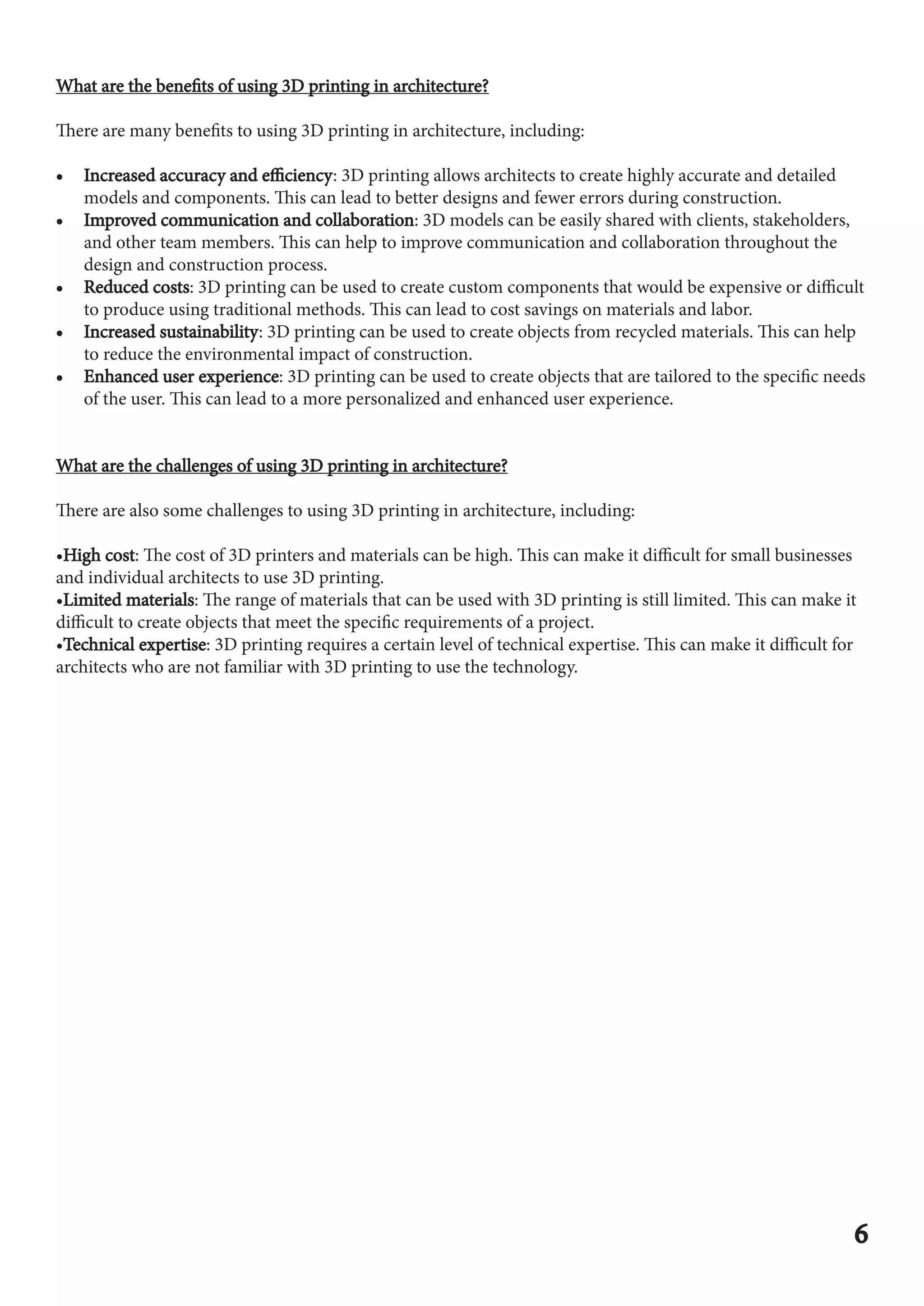 What are the benefits of using 3D printing in architecture?
What are the benefits of using 3D printing in architecture?
There are many benefits to using 3D printing in architecture, including:
•
• Increased accuracy and efficiency
Increased accuracy and efficiency: 3D printing allows architects to create highly accurate and detailed
models and components. This can lead to better designs and fewer errors during construction.
•
• Improved communication and collaboration
Improved communication and collaboration: 3D models can be easily shared with clients, stakeholders,
and other team members. This can help to improve communication and collaboration throughout the
design and construction process.
•
• Reduced costs
Reduced costs: 3D printing can be used to create custom components that would be expensive or difficult
to produce using traditional methods. This can lead to cost savings on materials and labor.
•
• Increased sustainability
Increased sustainability: 3D printing can be used to create objects from recycled materials. This can help
to reduce the environmental impact of construction.
•
• Enhanced user experience
Enhanced user experience: 3D printing can be used to create objects that are tailored to the specific needs
of the user. This can lead to a more personalized and enhanced user experience.
What are the challenges of using 3D printing in architecture?
What are the challenges of using 3D printing in architecture?
There are also some challenges to using 3D printing in architecture, including:
•High cost
High cost: The cost of 3D printers and materials can be high. This can make it difficult for small businesses
and individual architects to use 3D printing.
•Limited materials
Limited materials: The range of materials that can be used with 3D printing is still limited. This can make it
difficult to create objects that meet the specific requirements of a project.
•Technical expertise
Technical expertise: 3D printing requires a certain level of technical expertise. This can make it difficult for
architects who are not familiar with 3D printing to use the technology.
6
6
 