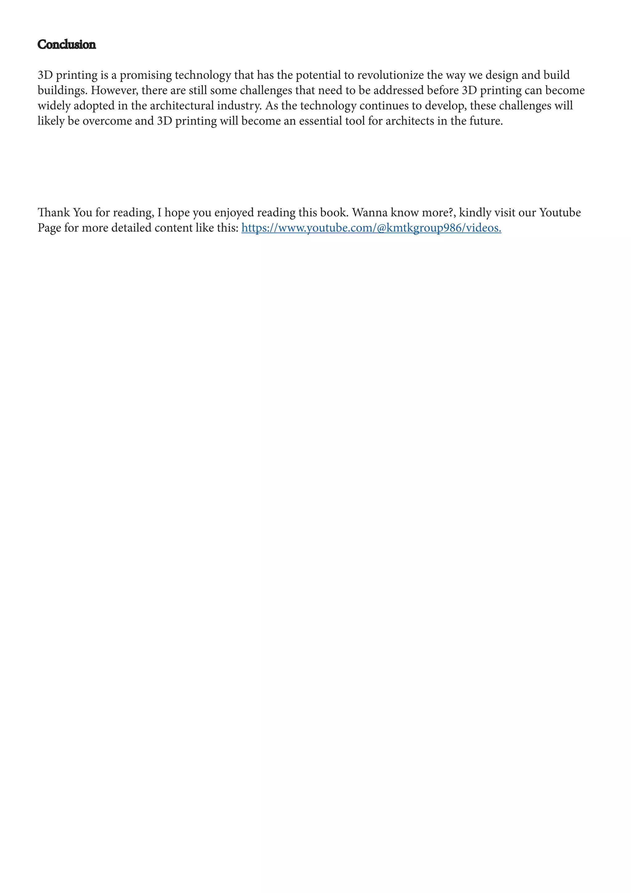 Conclusion
Conclusion
3D printing is a promising technology that has the potential to revolutionize the way we design and build
buildings. However, there are still some challenges that need to be addressed before 3D printing can become
widely adopted in the architectural industry. As the technology continues to develop, these challenges will
likely be overcome and 3D printing will become an essential tool for architects in the future.
Thank You for reading, I hope you enjoyed reading this book. Wanna know more?, kindly visit our Youtube
Page for more detailed content like this: https://www.youtube.com/@kmtkgroup986/videos.
 