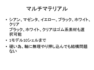 マルチマテリアル
• シアン、マゼンタ、イエロー、ブラック、ホワイト、
クリア
ブラック、ホワイト、クリアはゴム系素材も選
択可能
• 1モデル10シェルまで
• 硬い為、軸に無理やり押し込んでも結構問題
ない
 