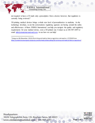 Page 2 of 2
not required to have a CE mark only a prescription from a doctor; however, that regulation is
currently being reviewed.3
3D printing medical devices brings a whole new level of personalization to medicine. As the
technology develops, so are the conversations regulating agencies are having around the safety
and effectiveness of them. EMMA International can help you navigate the quality and regulatory
requirements for your medical device, even a 3D printed one. Contact us at 248-987-4497 or
email info@emmainternational.com to see how we can help!
3 Dalgarno,BSI (November 2019) 3D printingand medical deviceregulation retrieved on 1/7/2020 from:
https://compliancenavigator.bsigroup.com/en/medicaldeviceblog/3d-printing-and-medical-device-regulation/
 
