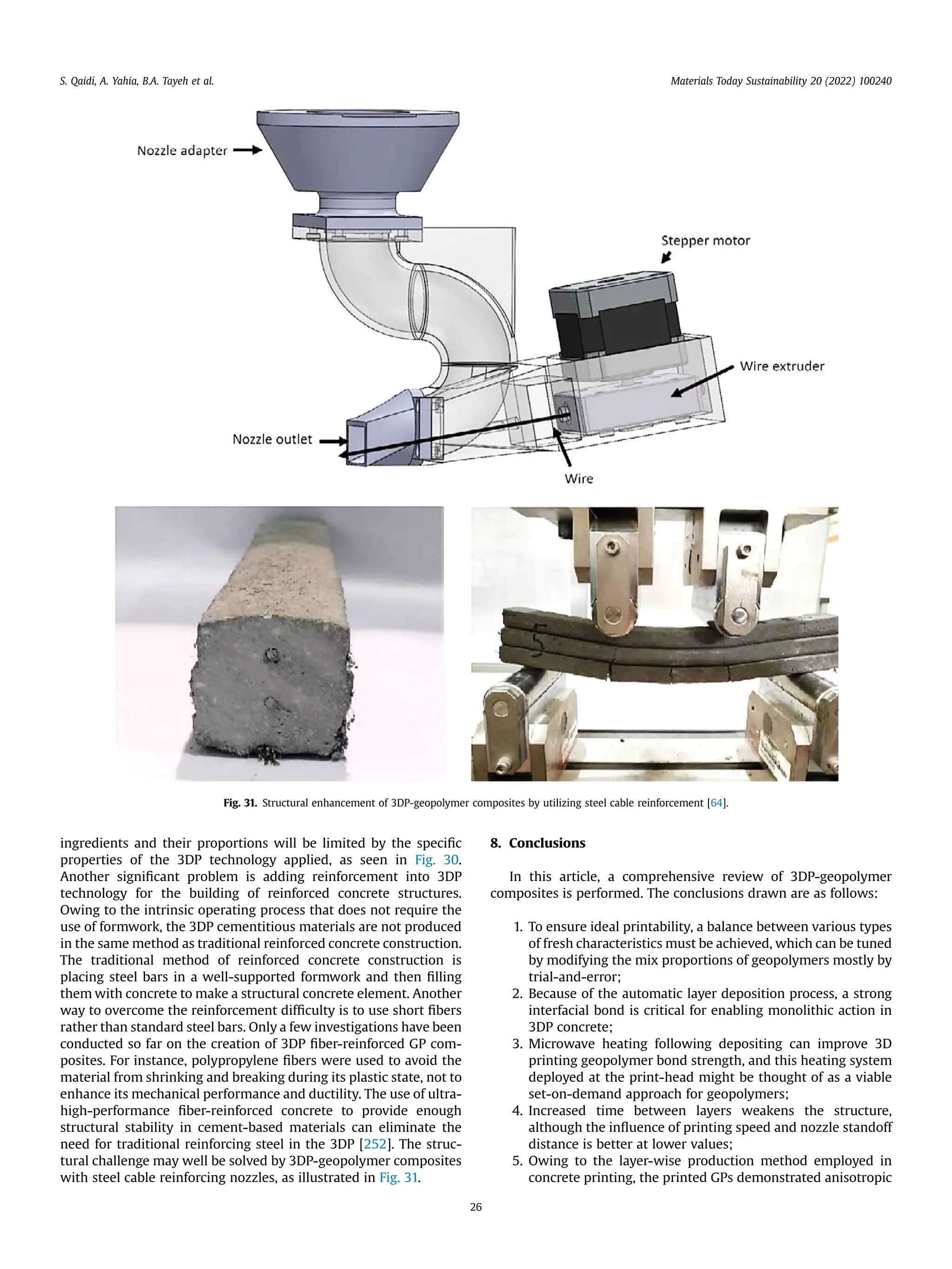 ingredients and their proportions will be limited by the speciﬁc
properties of the 3DP technology applied, as seen in Fig. 30.
Another signiﬁcant problem is adding reinforcement into 3DP
technology for the building of reinforced concrete structures.
Owing to the intrinsic operating process that does not require the
use of formwork, the 3DP cementitious materials are not produced
in the same method as traditional reinforced concrete construction.
The traditional method of reinforced concrete construction is
placing steel bars in a well-supported formwork and then ﬁlling
them with concrete to make a structural concrete element. Another
way to overcome the reinforcement difﬁculty is to use short ﬁbers
rather than standard steel bars. Only a few investigations have been
conducted so far on the creation of 3DP ﬁber-reinforced GP com-
posites. For instance, polypropylene ﬁbers were used to avoid the
material from shrinking and breaking during its plastic state, not to
enhance its mechanical performance and ductility. The use of ultra-
high-performance ﬁber-reinforced concrete to provide enough
structural stability in cement-based materials can eliminate the
need for traditional reinforcing steel in the 3DP [252]. The struc-
tural challenge may well be solved by 3DP-geopolymer composites
with steel cable reinforcing nozzles, as illustrated in Fig. 31.
8. Conclusions
In this article, a comprehensive review of 3DP-geopolymer
composites is performed. The conclusions drawn are as follows:
1. To ensure ideal printability, a balance between various types
of fresh characteristics must be achieved, which can be tuned
by modifying the mix proportions of geopolymers mostly by
trial-and-error;
2. Because of the automatic layer deposition process, a strong
interfacial bond is critical for enabling monolithic action in
3DP concrete;
3. Microwave heating following depositing can improve 3D
printing geopolymer bond strength, and this heating system
deployed at the print-head might be thought of as a viable
set-on-demand approach for geopolymers;
4. Increased time between layers weakens the structure,
although the inﬂuence of printing speed and nozzle standoff
distance is better at lower values;
5. Owing to the layer-wise production method employed in
concrete printing, the printed GPs demonstrated anisotropic
Fig. 31. Structural enhancement of 3DP-geopolymer composites by utilizing steel cable reinforcement [64].
S. Qaidi, A. Yahia, B.A. Tayeh et al. Materials Today Sustainability 20 (2022) 100240
26
 