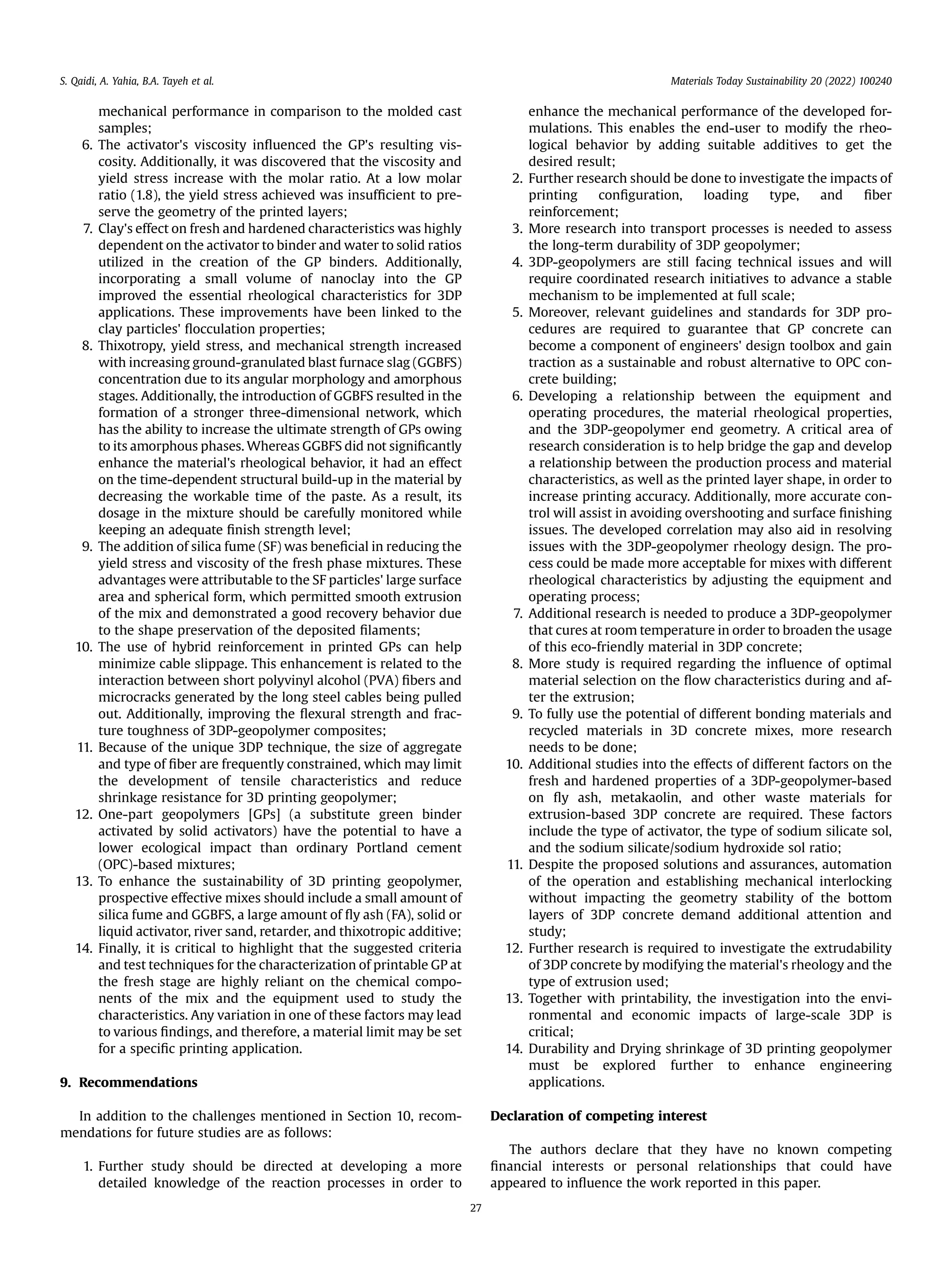 mechanical performance in comparison to the molded cast
samples;
6. The activator's viscosity inﬂuenced the GP's resulting vis-
cosity. Additionally, it was discovered that the viscosity and
yield stress increase with the molar ratio. At a low molar
ratio (1.8), the yield stress achieved was insufﬁcient to pre-
serve the geometry of the printed layers;
7. Clay's effect on fresh and hardened characteristics was highly
dependent on the activator to binder and water to solid ratios
utilized in the creation of the GP binders. Additionally,
incorporating a small volume of nanoclay into the GP
improved the essential rheological characteristics for 3DP
applications. These improvements have been linked to the
clay particles' ﬂocculation properties;
8. Thixotropy, yield stress, and mechanical strength increased
with increasing ground-granulated blast furnace slag (GGBFS)
concentration due to its angular morphology and amorphous
stages. Additionally, the introduction of GGBFS resulted in the
formation of a stronger three-dimensional network, which
has the ability to increase the ultimate strength of GPs owing
to its amorphous phases. Whereas GGBFS did not signiﬁcantly
enhance the material's rheological behavior, it had an effect
on the time-dependent structural build-up in the material by
decreasing the workable time of the paste. As a result, its
dosage in the mixture should be carefully monitored while
keeping an adequate ﬁnish strength level;
9. The addition of silica fume (SF) was beneﬁcial in reducing the
yield stress and viscosity of the fresh phase mixtures. These
advantages were attributable to the SF particles' large surface
area and spherical form, which permitted smooth extrusion
of the mix and demonstrated a good recovery behavior due
to the shape preservation of the deposited ﬁlaments;
10. The use of hybrid reinforcement in printed GPs can help
minimize cable slippage. This enhancement is related to the
interaction between short polyvinyl alcohol (PVA) ﬁbers and
microcracks generated by the long steel cables being pulled
out. Additionally, improving the ﬂexural strength and frac-
ture toughness of 3DP-geopolymer composites;
11. Because of the unique 3DP technique, the size of aggregate
and type of ﬁber are frequently constrained, which may limit
the development of tensile characteristics and reduce
shrinkage resistance for 3D printing geopolymer;
12. One-part geopolymers [GPs] (a substitute green binder
activated by solid activators) have the potential to have a
lower ecological impact than ordinary Portland cement
(OPC)-based mixtures;
13. To enhance the sustainability of 3D printing geopolymer,
prospective effective mixes should include a small amount of
silica fume and GGBFS, a large amount of ﬂy ash (FA), solid or
liquid activator, river sand, retarder, and thixotropic additive;
14. Finally, it is critical to highlight that the suggested criteria
and test techniques for the characterization of printable GP at
the fresh stage are highly reliant on the chemical compo-
nents of the mix and the equipment used to study the
characteristics. Any variation in one of these factors may lead
to various ﬁndings, and therefore, a material limit may be set
for a speciﬁc printing application.
9. Recommendations
In addition to the challenges mentioned in Section 10, recom-
mendations for future studies are as follows:
1. Further study should be directed at developing a more
detailed knowledge of the reaction processes in order to
enhance the mechanical performance of the developed for-
mulations. This enables the end-user to modify the rheo-
logical behavior by adding suitable additives to get the
desired result;
2. Further research should be done to investigate the impacts of
printing conﬁguration, loading type, and ﬁber
reinforcement;
3. More research into transport processes is needed to assess
the long-term durability of 3DP geopolymer;
4. 3DP-geopolymers are still facing technical issues and will
require coordinated research initiatives to advance a stable
mechanism to be implemented at full scale;
5. Moreover, relevant guidelines and standards for 3DP pro-
cedures are required to guarantee that GP concrete can
become a component of engineers' design toolbox and gain
traction as a sustainable and robust alternative to OPC con-
crete building;
6. Developing a relationship between the equipment and
operating procedures, the material rheological properties,
and the 3DP-geopolymer end geometry. A critical area of
research consideration is to help bridge the gap and develop
a relationship between the production process and material
characteristics, as well as the printed layer shape, in order to
increase printing accuracy. Additionally, more accurate con-
trol will assist in avoiding overshooting and surface ﬁnishing
issues. The developed correlation may also aid in resolving
issues with the 3DP-geopolymer rheology design. The pro-
cess could be made more acceptable for mixes with different
rheological characteristics by adjusting the equipment and
operating process;
7. Additional research is needed to produce a 3DP-geopolymer
that cures at room temperature in order to broaden the usage
of this eco-friendly material in 3DP concrete;
8. More study is required regarding the inﬂuence of optimal
material selection on the ﬂow characteristics during and af-
ter the extrusion;
9. To fully use the potential of different bonding materials and
recycled materials in 3D concrete mixes, more research
needs to be done;
10. Additional studies into the effects of different factors on the
fresh and hardened properties of a 3DP-geopolymer-based
on ﬂy ash, metakaolin, and other waste materials for
extrusion-based 3DP concrete are required. These factors
include the type of activator, the type of sodium silicate sol,
and the sodium silicate/sodium hydroxide sol ratio;
11. Despite the proposed solutions and assurances, automation
of the operation and establishing mechanical interlocking
without impacting the geometry stability of the bottom
layers of 3DP concrete demand additional attention and
study;
12. Further research is required to investigate the extrudability
of 3DP concrete by modifying the material's rheology and the
type of extrusion used;
13. Together with printability, the investigation into the envi-
ronmental and economic impacts of large-scale 3DP is
critical;
14. Durability and Drying shrinkage of 3D printing geopolymer
must be explored further to enhance engineering
applications.
Declaration of competing interest
The authors declare that they have no known competing
ﬁnancial interests or personal relationships that could have
appeared to inﬂuence the work reported in this paper.
S. Qaidi, A. Yahia, B.A. Tayeh et al. Materials Today Sustainability 20 (2022) 100240
27
 