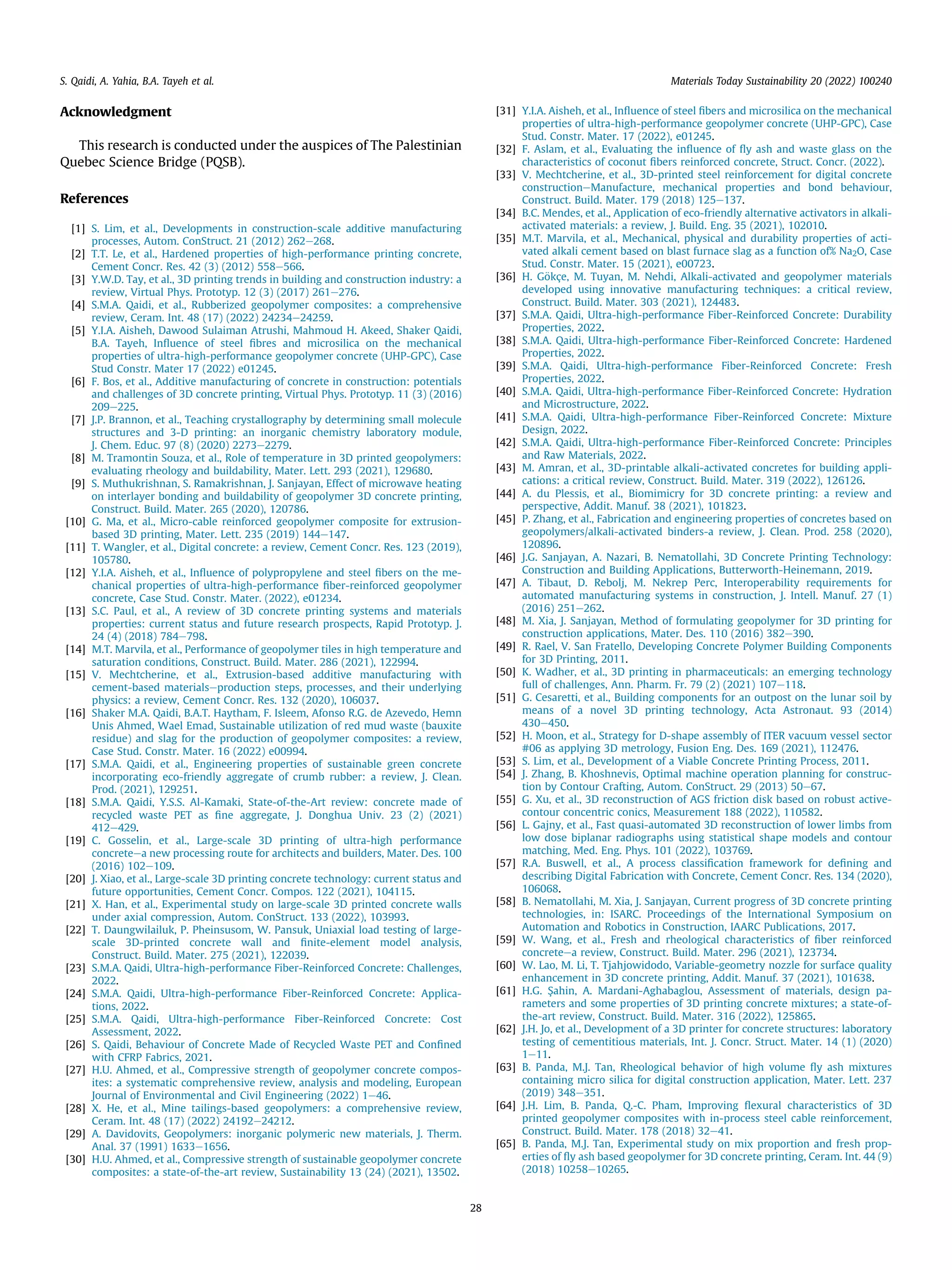 Acknowledgment
This research is conducted under the auspices of The Palestinian
Quebec Science Bridge (PQSB).
References
[1] S. Lim, et al., Developments in construction-scale additive manufacturing
processes, Autom. ConStruct. 21 (2012) 262e268.
[2] T.T. Le, et al., Hardened properties of high-performance printing concrete,
Cement Concr. Res. 42 (3) (2012) 558e566.
[3] Y.W.D. Tay, et al., 3D printing trends in building and construction industry: a
review, Virtual Phys. Prototyp. 12 (3) (2017) 261e276.
[4] S.M.A. Qaidi, et al., Rubberized geopolymer composites: a comprehensive
review, Ceram. Int. 48 (17) (2022) 24234e24259.
[5] Y.I.A. Aisheh, Dawood Sulaiman Atrushi, Mahmoud H. Akeed, Shaker Qaidi,
B.A. Tayeh, Inﬂuence of steel ﬁbres and microsilica on the mechanical
properties of ultra-high-performance geopolymer concrete (UHP-GPC), Case
Stud Constr. Mater 17 (2022) e01245.
[6] F. Bos, et al., Additive manufacturing of concrete in construction: potentials
and challenges of 3D concrete printing, Virtual Phys. Prototyp. 11 (3) (2016)
209e225.
[7] J.P. Brannon, et al., Teaching crystallography by determining small molecule
structures and 3-D printing: an inorganic chemistry laboratory module,
J. Chem. Educ. 97 (8) (2020) 2273e2279.
[8] M. Tramontin Souza, et al., Role of temperature in 3D printed geopolymers:
evaluating rheology and buildability, Mater. Lett. 293 (2021), 129680.
[9] S. Muthukrishnan, S. Ramakrishnan, J. Sanjayan, Effect of microwave heating
on interlayer bonding and buildability of geopolymer 3D concrete printing,
Construct. Build. Mater. 265 (2020), 120786.
[10] G. Ma, et al., Micro-cable reinforced geopolymer composite for extrusion-
based 3D printing, Mater. Lett. 235 (2019) 144e147.
[11] T. Wangler, et al., Digital concrete: a review, Cement Concr. Res. 123 (2019),
105780.
[12] Y.I.A. Aisheh, et al., Inﬂuence of polypropylene and steel ﬁbers on the me-
chanical properties of ultra-high-performance ﬁber-reinforced geopolymer
concrete, Case Stud. Constr. Mater. (2022), e01234.
[13] S.C. Paul, et al., A review of 3D concrete printing systems and materials
properties: current status and future research prospects, Rapid Prototyp. J.
24 (4) (2018) 784e798.
[14] M.T. Marvila, et al., Performance of geopolymer tiles in high temperature and
saturation conditions, Construct. Build. Mater. 286 (2021), 122994.
[15] V. Mechtcherine, et al., Extrusion-based additive manufacturing with
cement-based materialseproduction steps, processes, and their underlying
physics: a review, Cement Concr. Res. 132 (2020), 106037.
[16] Shaker M.A. Qaidi, B.A.T. Haytham, F. Isleem, Afonso R.G. de Azevedo, Hemn
Unis Ahmed, Wael Emad, Sustainable utilization of red mud waste (bauxite
residue) and slag for the production of geopolymer composites: a review,
Case Stud. Constr. Mater. 16 (2022) e00994.
[17] S.M.A. Qaidi, et al., Engineering properties of sustainable green concrete
incorporating eco-friendly aggregate of crumb rubber: a review, J. Clean.
Prod. (2021), 129251.
[18] S.M.A. Qaidi, Y.S.S. Al-Kamaki, State-of-the-Art review: concrete made of
recycled waste PET as ﬁne aggregate, J. Donghua Univ. 23 (2) (2021)
412e429.
[19] C. Gosselin, et al., Large-scale 3D printing of ultra-high performance
concreteea new processing route for architects and builders, Mater. Des. 100
(2016) 102e109.
[20] J. Xiao, et al., Large-scale 3D printing concrete technology: current status and
future opportunities, Cement Concr. Compos. 122 (2021), 104115.
[21] X. Han, et al., Experimental study on large-scale 3D printed concrete walls
under axial compression, Autom. ConStruct. 133 (2022), 103993.
[22] T. Daungwilailuk, P. Pheinsusom, W. Pansuk, Uniaxial load testing of large-
scale 3D-printed concrete wall and ﬁnite-element model analysis,
Construct. Build. Mater. 275 (2021), 122039.
[23] S.M.A. Qaidi, Ultra-high-performance Fiber-Reinforced Concrete: Challenges,
2022.
[24] S.M.A. Qaidi, Ultra-high-performance Fiber-Reinforced Concrete: Applica-
tions, 2022.
[25] S.M.A. Qaidi, Ultra-high-performance Fiber-Reinforced Concrete: Cost
Assessment, 2022.
[26] S. Qaidi, Behaviour of Concrete Made of Recycled Waste PET and Conﬁned
with CFRP Fabrics, 2021.
[27] H.U. Ahmed, et al., Compressive strength of geopolymer concrete compos-
ites: a systematic comprehensive review, analysis and modeling, European
Journal of Environmental and Civil Engineering (2022) 1e46.
[28] X. He, et al., Mine tailings-based geopolymers: a comprehensive review,
Ceram. Int. 48 (17) (2022) 24192e24212.
[29] A. Davidovits, Geopolymers: inorganic polymeric new materials, J. Therm.
Anal. 37 (1991) 1633e1656.
[30] H.U. Ahmed, et al., Compressive strength of sustainable geopolymer concrete
composites: a state-of-the-art review, Sustainability 13 (24) (2021), 13502.
[31] Y.I.A. Aisheh, et al., Inﬂuence of steel ﬁbers and microsilica on the mechanical
properties of ultra-high-performance geopolymer concrete (UHP-GPC), Case
Stud. Constr. Mater. 17 (2022), e01245.
[32] F. Aslam, et al., Evaluating the inﬂuence of ﬂy ash and waste glass on the
characteristics of coconut ﬁbers reinforced concrete, Struct. Concr. (2022).
[33] V. Mechtcherine, et al., 3D-printed steel reinforcement for digital concrete
constructioneManufacture, mechanical properties and bond behaviour,
Construct. Build. Mater. 179 (2018) 125e137.
[34] B.C. Mendes, et al., Application of eco-friendly alternative activators in alkali-
activated materials: a review, J. Build. Eng. 35 (2021), 102010.
[35] M.T. Marvila, et al., Mechanical, physical and durability properties of acti-
vated alkali cement based on blast furnace slag as a function of% Na2O, Case
Stud. Constr. Mater. 15 (2021), e00723.
[36] H. G€
okçe, M. Tuyan, M. Nehdi, Alkali-activated and geopolymer materials
developed using innovative manufacturing techniques: a critical review,
Construct. Build. Mater. 303 (2021), 124483.
[37] S.M.A. Qaidi, Ultra-high-performance Fiber-Reinforced Concrete: Durability
Properties, 2022.
[38] S.M.A. Qaidi, Ultra-high-performance Fiber-Reinforced Concrete: Hardened
Properties, 2022.
[39] S.M.A. Qaidi, Ultra-high-performance Fiber-Reinforced Concrete: Fresh
Properties, 2022.
[40] S.M.A. Qaidi, Ultra-high-performance Fiber-Reinforced Concrete: Hydration
and Microstructure, 2022.
[41] S.M.A. Qaidi, Ultra-high-performance Fiber-Reinforced Concrete: Mixture
Design, 2022.
[42] S.M.A. Qaidi, Ultra-high-performance Fiber-Reinforced Concrete: Principles
and Raw Materials, 2022.
[43] M. Amran, et al., 3D-printable alkali-activated concretes for building appli-
cations: a critical review, Construct. Build. Mater. 319 (2022), 126126.
[44] A. du Plessis, et al., Biomimicry for 3D concrete printing: a review and
perspective, Addit. Manuf. 38 (2021), 101823.
[45] P. Zhang, et al., Fabrication and engineering properties of concretes based on
geopolymers/alkali-activated binders-a review, J. Clean. Prod. 258 (2020),
120896.
[46] J.G. Sanjayan, A. Nazari, B. Nematollahi, 3D Concrete Printing Technology:
Construction and Building Applications, Butterworth-Heinemann, 2019.
[47] A. Tibaut, D. Rebolj, M. Nekrep Perc, Interoperability requirements for
automated manufacturing systems in construction, J. Intell. Manuf. 27 (1)
(2016) 251e262.
[48] M. Xia, J. Sanjayan, Method of formulating geopolymer for 3D printing for
construction applications, Mater. Des. 110 (2016) 382e390.
[49] R. Rael, V. San Fratello, Developing Concrete Polymer Building Components
for 3D Printing, 2011.
[50] K. Wadher, et al., 3D printing in pharmaceuticals: an emerging technology
full of challenges, Ann. Pharm. Fr. 79 (2) (2021) 107e118.
[51] G. Cesaretti, et al., Building components for an outpost on the lunar soil by
means of a novel 3D printing technology, Acta Astronaut. 93 (2014)
430e450.
[52] H. Moon, et al., Strategy for D-shape assembly of ITER vacuum vessel sector
#06 as applying 3D metrology, Fusion Eng. Des. 169 (2021), 112476.
[53] S. Lim, et al., Development of a Viable Concrete Printing Process, 2011.
[54] J. Zhang, B. Khoshnevis, Optimal machine operation planning for construc-
tion by Contour Crafting, Autom. ConStruct. 29 (2013) 50e67.
[55] G. Xu, et al., 3D reconstruction of AGS friction disk based on robust active-
contour concentric conics, Measurement 188 (2022), 110582.
[56] L. Gajny, et al., Fast quasi-automated 3D reconstruction of lower limbs from
low dose biplanar radiographs using statistical shape models and contour
matching, Med. Eng. Phys. 101 (2022), 103769.
[57] R.A. Buswell, et al., A process classiﬁcation framework for deﬁning and
describing Digital Fabrication with Concrete, Cement Concr. Res. 134 (2020),
106068.
[58] B. Nematollahi, M. Xia, J. Sanjayan, Current progress of 3D concrete printing
technologies, in: ISARC. Proceedings of the International Symposium on
Automation and Robotics in Construction, IAARC Publications, 2017.
[59] W. Wang, et al., Fresh and rheological characteristics of ﬁber reinforced
concreteea review, Construct. Build. Mater. 296 (2021), 123734.
[60] W. Lao, M. Li, T. Tjahjowidodo, Variable-geometry nozzle for surface quality
enhancement in 3D concrete printing, Addit. Manuf. 37 (2021), 101638.
[61] H.G. Şahin, A. Mardani-Aghabaglou, Assessment of materials, design pa-
rameters and some properties of 3D printing concrete mixtures; a state-of-
the-art review, Construct. Build. Mater. 316 (2022), 125865.
[62] J.H. Jo, et al., Development of a 3D printer for concrete structures: laboratory
testing of cementitious materials, Int. J. Concr. Struct. Mater. 14 (1) (2020)
1e11.
[63] B. Panda, M.J. Tan, Rheological behavior of high volume ﬂy ash mixtures
containing micro silica for digital construction application, Mater. Lett. 237
(2019) 348e351.
[64] J.H. Lim, B. Panda, Q.-C. Pham, Improving ﬂexural characteristics of 3D
printed geopolymer composites with in-process steel cable reinforcement,
Construct. Build. Mater. 178 (2018) 32e41.
[65] B. Panda, M.J. Tan, Experimental study on mix proportion and fresh prop-
erties of ﬂy ash based geopolymer for 3D concrete printing, Ceram. Int. 44 (9)
(2018) 10258e10265.
S. Qaidi, A. Yahia, B.A. Tayeh et al. Materials Today Sustainability 20 (2022) 100240
28
 