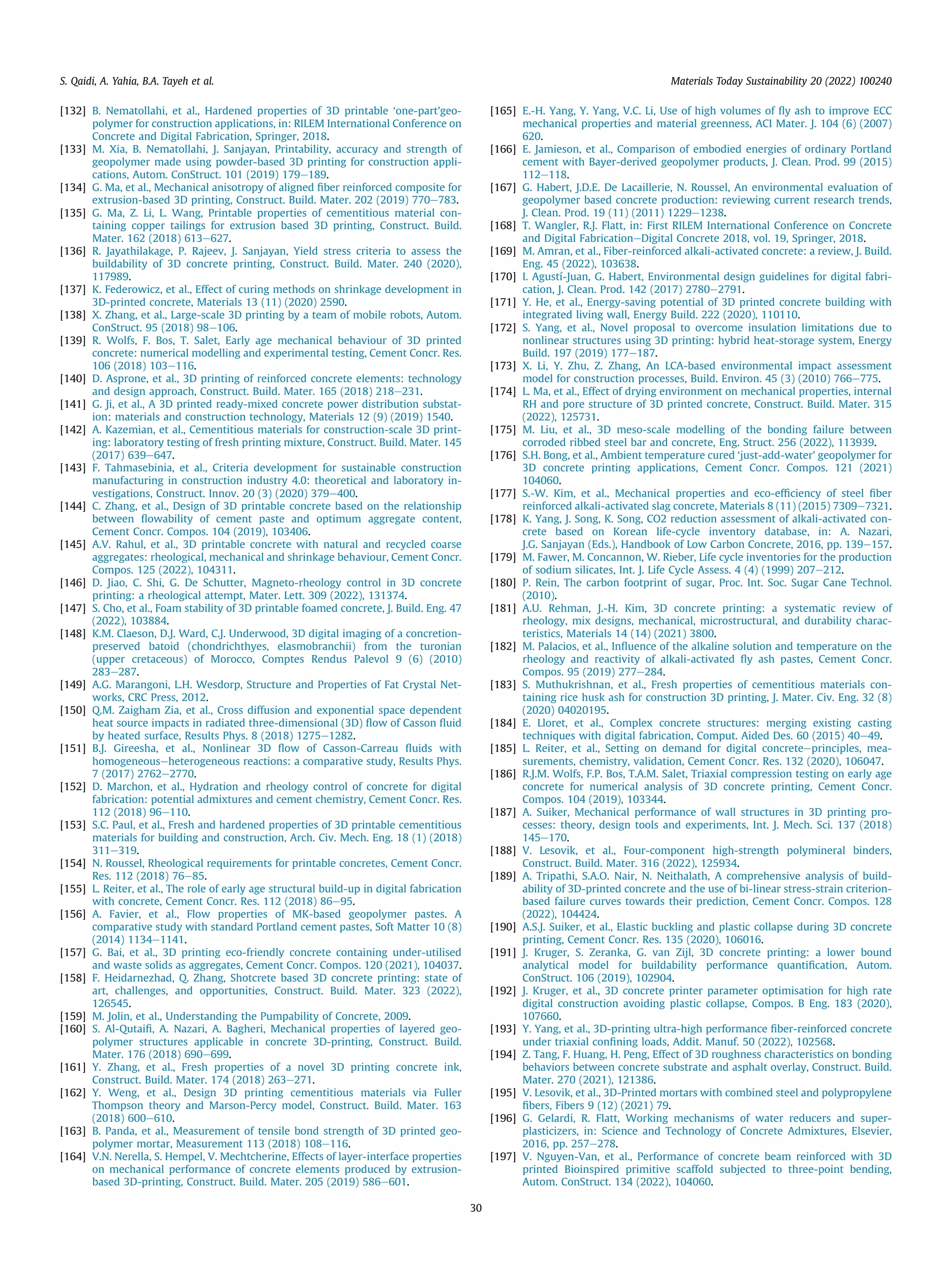 [132] B. Nematollahi, et al., Hardened properties of 3D printable ‘one-part’geo-
polymer for construction applications, in: RILEM International Conference on
Concrete and Digital Fabrication, Springer, 2018.
[133] M. Xia, B. Nematollahi, J. Sanjayan, Printability, accuracy and strength of
geopolymer made using powder-based 3D printing for construction appli-
cations, Autom. ConStruct. 101 (2019) 179e189.
[134] G. Ma, et al., Mechanical anisotropy of aligned ﬁber reinforced composite for
extrusion-based 3D printing, Construct. Build. Mater. 202 (2019) 770e783.
[135] G. Ma, Z. Li, L. Wang, Printable properties of cementitious material con-
taining copper tailings for extrusion based 3D printing, Construct. Build.
Mater. 162 (2018) 613e627.
[136] R. Jayathilakage, P. Rajeev, J. Sanjayan, Yield stress criteria to assess the
buildability of 3D concrete printing, Construct. Build. Mater. 240 (2020),
117989.
[137] K. Federowicz, et al., Effect of curing methods on shrinkage development in
3D-printed concrete, Materials 13 (11) (2020) 2590.
[138] X. Zhang, et al., Large-scale 3D printing by a team of mobile robots, Autom.
ConStruct. 95 (2018) 98e106.
[139] R. Wolfs, F. Bos, T. Salet, Early age mechanical behaviour of 3D printed
concrete: numerical modelling and experimental testing, Cement Concr. Res.
106 (2018) 103e116.
[140] D. Asprone, et al., 3D printing of reinforced concrete elements: technology
and design approach, Construct. Build. Mater. 165 (2018) 218e231.
[141] G. Ji, et al., A 3D printed ready-mixed concrete power distribution substat-
ion: materials and construction technology, Materials 12 (9) (2019) 1540.
[142] A. Kazemian, et al., Cementitious materials for construction-scale 3D print-
ing: laboratory testing of fresh printing mixture, Construct. Build. Mater. 145
(2017) 639e647.
[143] F. Tahmasebinia, et al., Criteria development for sustainable construction
manufacturing in construction industry 4.0: theoretical and laboratory in-
vestigations, Construct. Innov. 20 (3) (2020) 379e400.
[144] C. Zhang, et al., Design of 3D printable concrete based on the relationship
between ﬂowability of cement paste and optimum aggregate content,
Cement Concr. Compos. 104 (2019), 103406.
[145] A.V. Rahul, et al., 3D printable concrete with natural and recycled coarse
aggregates: rheological, mechanical and shrinkage behaviour, Cement Concr.
Compos. 125 (2022), 104311.
[146] D. Jiao, C. Shi, G. De Schutter, Magneto-rheology control in 3D concrete
printing: a rheological attempt, Mater. Lett. 309 (2022), 131374.
[147] S. Cho, et al., Foam stability of 3D printable foamed concrete, J. Build. Eng. 47
(2022), 103884.
[148] K.M. Claeson, D.J. Ward, C.J. Underwood, 3D digital imaging of a concretion-
preserved batoid (chondrichthyes, elasmobranchii) from the turonian
(upper cretaceous) of Morocco, Comptes Rendus Palevol 9 (6) (2010)
283e287.
[149] A.G. Marangoni, L.H. Wesdorp, Structure and Properties of Fat Crystal Net-
works, CRC Press, 2012.
[150] Q.M. Zaigham Zia, et al., Cross diffusion and exponential space dependent
heat source impacts in radiated three-dimensional (3D) ﬂow of Casson ﬂuid
by heated surface, Results Phys. 8 (2018) 1275e1282.
[151] B.J. Gireesha, et al., Nonlinear 3D ﬂow of Casson-Carreau ﬂuids with
homogeneouseheterogeneous reactions: a comparative study, Results Phys.
7 (2017) 2762e2770.
[152] D. Marchon, et al., Hydration and rheology control of concrete for digital
fabrication: potential admixtures and cement chemistry, Cement Concr. Res.
112 (2018) 96e110.
[153] S.C. Paul, et al., Fresh and hardened properties of 3D printable cementitious
materials for building and construction, Arch. Civ. Mech. Eng. 18 (1) (2018)
311e319.
[154] N. Roussel, Rheological requirements for printable concretes, Cement Concr.
Res. 112 (2018) 76e85.
[155] L. Reiter, et al., The role of early age structural build-up in digital fabrication
with concrete, Cement Concr. Res. 112 (2018) 86e95.
[156] A. Favier, et al., Flow properties of MK-based geopolymer pastes. A
comparative study with standard Portland cement pastes, Soft Matter 10 (8)
(2014) 1134e1141.
[157] G. Bai, et al., 3D printing eco-friendly concrete containing under-utilised
and waste solids as aggregates, Cement Concr. Compos. 120 (2021), 104037.
[158] F. Heidarnezhad, Q. Zhang, Shotcrete based 3D concrete printing: state of
art, challenges, and opportunities, Construct. Build. Mater. 323 (2022),
126545.
[159] M. Jolin, et al., Understanding the Pumpability of Concrete, 2009.
[160] S. Al-Qutaiﬁ, A. Nazari, A. Bagheri, Mechanical properties of layered geo-
polymer structures applicable in concrete 3D-printing, Construct. Build.
Mater. 176 (2018) 690e699.
[161] Y. Zhang, et al., Fresh properties of a novel 3D printing concrete ink,
Construct. Build. Mater. 174 (2018) 263e271.
[162] Y. Weng, et al., Design 3D printing cementitious materials via Fuller
Thompson theory and Marson-Percy model, Construct. Build. Mater. 163
(2018) 600e610.
[163] B. Panda, et al., Measurement of tensile bond strength of 3D printed geo-
polymer mortar, Measurement 113 (2018) 108e116.
[164] V.N. Nerella, S. Hempel, V. Mechtcherine, Effects of layer-interface properties
on mechanical performance of concrete elements produced by extrusion-
based 3D-printing, Construct. Build. Mater. 205 (2019) 586e601.
[165] E.-H. Yang, Y. Yang, V.C. Li, Use of high volumes of ﬂy ash to improve ECC
mechanical properties and material greenness, ACI Mater. J. 104 (6) (2007)
620.
[166] E. Jamieson, et al., Comparison of embodied energies of ordinary Portland
cement with Bayer-derived geopolymer products, J. Clean. Prod. 99 (2015)
112e118.
[167] G. Habert, J.D.E. De Lacaillerie, N. Roussel, An environmental evaluation of
geopolymer based concrete production: reviewing current research trends,
J. Clean. Prod. 19 (11) (2011) 1229e1238.
[168] T. Wangler, R.J. Flatt, in: First RILEM International Conference on Concrete
and Digital FabricationeDigital Concrete 2018, vol. 19, Springer, 2018.
[169] M. Amran, et al., Fiber-reinforced alkali-activated concrete: a review, J. Build.
Eng. 45 (2022), 103638.
[170] I. Agustí-Juan, G. Habert, Environmental design guidelines for digital fabri-
cation, J. Clean. Prod. 142 (2017) 2780e2791.
[171] Y. He, et al., Energy-saving potential of 3D printed concrete building with
integrated living wall, Energy Build. 222 (2020), 110110.
[172] S. Yang, et al., Novel proposal to overcome insulation limitations due to
nonlinear structures using 3D printing: hybrid heat-storage system, Energy
Build. 197 (2019) 177e187.
[173] X. Li, Y. Zhu, Z. Zhang, An LCA-based environmental impact assessment
model for construction processes, Build. Environ. 45 (3) (2010) 766e775.
[174] L. Ma, et al., Effect of drying environment on mechanical properties, internal
RH and pore structure of 3D printed concrete, Construct. Build. Mater. 315
(2022), 125731.
[175] M. Liu, et al., 3D meso-scale modelling of the bonding failure between
corroded ribbed steel bar and concrete, Eng. Struct. 256 (2022), 113939.
[176] S.H. Bong, et al., Ambient temperature cured ‘just-add-water’ geopolymer for
3D concrete printing applications, Cement Concr. Compos. 121 (2021)
104060.
[177] S.-W. Kim, et al., Mechanical properties and eco-efﬁciency of steel ﬁber
reinforced alkali-activated slag concrete, Materials 8 (11) (2015) 7309e7321.
[178] K. Yang, J. Song, K. Song, CO2 reduction assessment of alkali-activated con-
crete based on Korean life-cycle inventory database, in: A. Nazari,
J.G. Sanjayan (Eds.), Handbook of Low Carbon Concrete, 2016, pp. 139e157.
[179] M. Fawer, M. Concannon, W. Rieber, Life cycle inventories for the production
of sodium silicates, Int. J. Life Cycle Assess. 4 (4) (1999) 207e212.
[180] P. Rein, The carbon footprint of sugar, Proc. Int. Soc. Sugar Cane Technol.
(2010).
[181] A.U. Rehman, J.-H. Kim, 3D concrete printing: a systematic review of
rheology, mix designs, mechanical, microstructural, and durability charac-
teristics, Materials 14 (14) (2021) 3800.
[182] M. Palacios, et al., Inﬂuence of the alkaline solution and temperature on the
rheology and reactivity of alkali-activated ﬂy ash pastes, Cement Concr.
Compos. 95 (2019) 277e284.
[183] S. Muthukrishnan, et al., Fresh properties of cementitious materials con-
taining rice husk ash for construction 3D printing, J. Mater. Civ. Eng. 32 (8)
(2020) 04020195.
[184] E. Lloret, et al., Complex concrete structures: merging existing casting
techniques with digital fabrication, Comput. Aided Des. 60 (2015) 40e49.
[185] L. Reiter, et al., Setting on demand for digital concreteeprinciples, mea-
surements, chemistry, validation, Cement Concr. Res. 132 (2020), 106047.
[186] R.J.M. Wolfs, F.P. Bos, T.A.M. Salet, Triaxial compression testing on early age
concrete for numerical analysis of 3D concrete printing, Cement Concr.
Compos. 104 (2019), 103344.
[187] A. Suiker, Mechanical performance of wall structures in 3D printing pro-
cesses: theory, design tools and experiments, Int. J. Mech. Sci. 137 (2018)
145e170.
[188] V. Lesovik, et al., Four-component high-strength polymineral binders,
Construct. Build. Mater. 316 (2022), 125934.
[189] A. Tripathi, S.A.O. Nair, N. Neithalath, A comprehensive analysis of build-
ability of 3D-printed concrete and the use of bi-linear stress-strain criterion-
based failure curves towards their prediction, Cement Concr. Compos. 128
(2022), 104424.
[190] A.S.J. Suiker, et al., Elastic buckling and plastic collapse during 3D concrete
printing, Cement Concr. Res. 135 (2020), 106016.
[191] J. Kruger, S. Zeranka, G. van Zijl, 3D concrete printing: a lower bound
analytical model for buildability performance quantiﬁcation, Autom.
ConStruct. 106 (2019), 102904.
[192] J. Kruger, et al., 3D concrete printer parameter optimisation for high rate
digital construction avoiding plastic collapse, Compos. B Eng. 183 (2020),
107660.
[193] Y. Yang, et al., 3D-printing ultra-high performance ﬁber-reinforced concrete
under triaxial conﬁning loads, Addit. Manuf. 50 (2022), 102568.
[194] Z. Tang, F. Huang, H. Peng, Effect of 3D roughness characteristics on bonding
behaviors between concrete substrate and asphalt overlay, Construct. Build.
Mater. 270 (2021), 121386.
[195] V. Lesovik, et al., 3D-Printed mortars with combined steel and polypropylene
ﬁbers, Fibers 9 (12) (2021) 79.
[196] G. Gelardi, R. Flatt, Working mechanisms of water reducers and super-
plasticizers, in: Science and Technology of Concrete Admixtures, Elsevier,
2016, pp. 257e278.
[197] V. Nguyen-Van, et al., Performance of concrete beam reinforced with 3D
printed Bioinspired primitive scaffold subjected to three-point bending,
Autom. ConStruct. 134 (2022), 104060.
S. Qaidi, A. Yahia, B.A. Tayeh et al. Materials Today Sustainability 20 (2022) 100240
30
 
