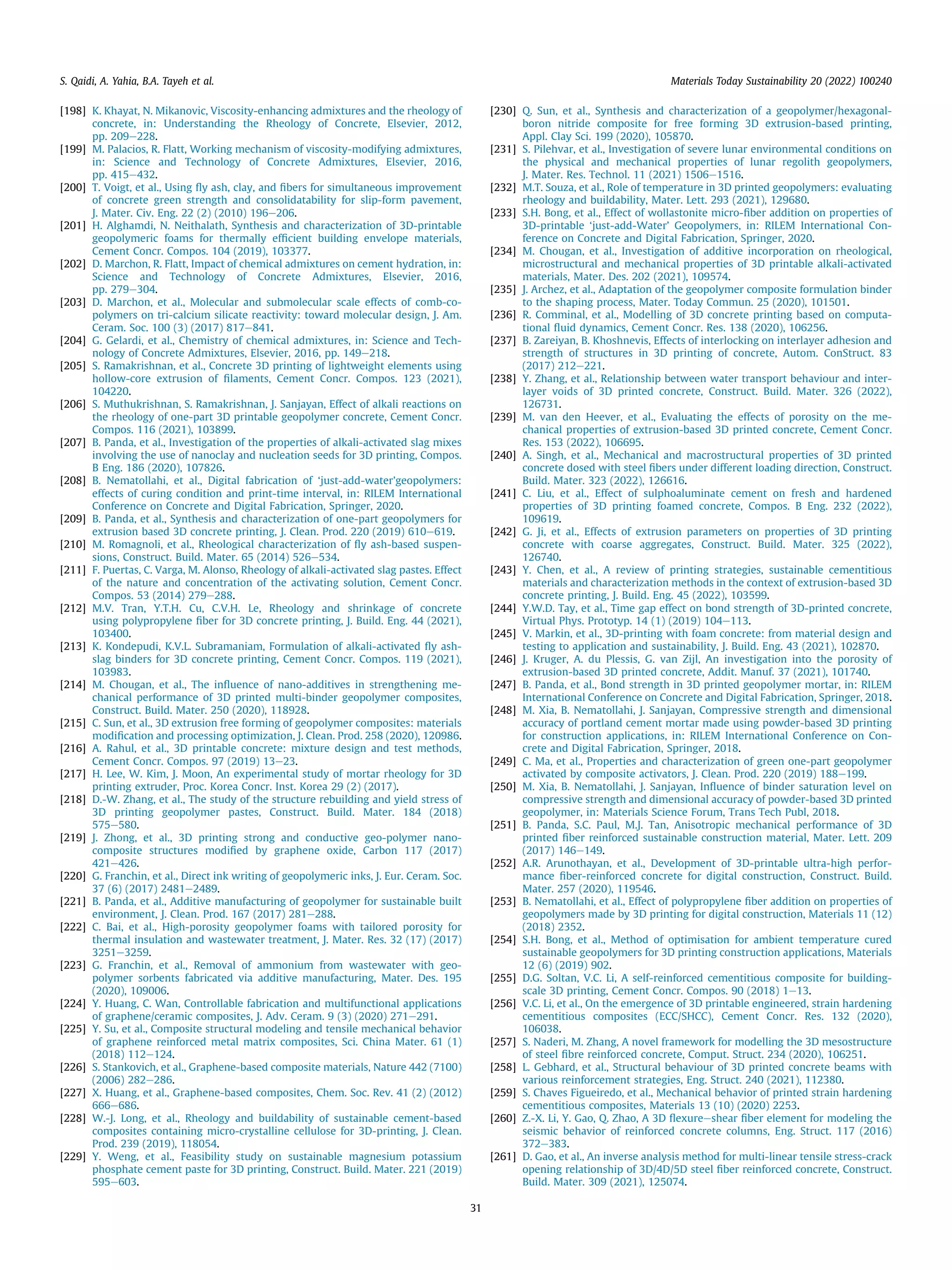 [198] K. Khayat, N. Mikanovic, Viscosity-enhancing admixtures and the rheology of
concrete, in: Understanding the Rheology of Concrete, Elsevier, 2012,
pp. 209e228.
[199] M. Palacios, R. Flatt, Working mechanism of viscosity-modifying admixtures,
in: Science and Technology of Concrete Admixtures, Elsevier, 2016,
pp. 415e432.
[200] T. Voigt, et al., Using ﬂy ash, clay, and ﬁbers for simultaneous improvement
of concrete green strength and consolidatability for slip-form pavement,
J. Mater. Civ. Eng. 22 (2) (2010) 196e206.
[201] H. Alghamdi, N. Neithalath, Synthesis and characterization of 3D-printable
geopolymeric foams for thermally efﬁcient building envelope materials,
Cement Concr. Compos. 104 (2019), 103377.
[202] D. Marchon, R. Flatt, Impact of chemical admixtures on cement hydration, in:
Science and Technology of Concrete Admixtures, Elsevier, 2016,
pp. 279e304.
[203] D. Marchon, et al., Molecular and submolecular scale effects of comb-co-
polymers on tri-calcium silicate reactivity: toward molecular design, J. Am.
Ceram. Soc. 100 (3) (2017) 817e841.
[204] G. Gelardi, et al., Chemistry of chemical admixtures, in: Science and Tech-
nology of Concrete Admixtures, Elsevier, 2016, pp. 149e218.
[205] S. Ramakrishnan, et al., Concrete 3D printing of lightweight elements using
hollow-core extrusion of ﬁlaments, Cement Concr. Compos. 123 (2021),
104220.
[206] S. Muthukrishnan, S. Ramakrishnan, J. Sanjayan, Effect of alkali reactions on
the rheology of one-part 3D printable geopolymer concrete, Cement Concr.
Compos. 116 (2021), 103899.
[207] B. Panda, et al., Investigation of the properties of alkali-activated slag mixes
involving the use of nanoclay and nucleation seeds for 3D printing, Compos.
B Eng. 186 (2020), 107826.
[208] B. Nematollahi, et al., Digital fabrication of ‘just-add-water’geopolymers:
effects of curing condition and print-time interval, in: RILEM International
Conference on Concrete and Digital Fabrication, Springer, 2020.
[209] B. Panda, et al., Synthesis and characterization of one-part geopolymers for
extrusion based 3D concrete printing, J. Clean. Prod. 220 (2019) 610e619.
[210] M. Romagnoli, et al., Rheological characterization of ﬂy ash-based suspen-
sions, Construct. Build. Mater. 65 (2014) 526e534.
[211] F. Puertas, C. Varga, M. Alonso, Rheology of alkali-activated slag pastes. Effect
of the nature and concentration of the activating solution, Cement Concr.
Compos. 53 (2014) 279e288.
[212] M.V. Tran, Y.T.H. Cu, C.V.H. Le, Rheology and shrinkage of concrete
using polypropylene ﬁber for 3D concrete printing, J. Build. Eng. 44 (2021),
103400.
[213] K. Kondepudi, K.V.L. Subramaniam, Formulation of alkali-activated ﬂy ash-
slag binders for 3D concrete printing, Cement Concr. Compos. 119 (2021),
103983.
[214] M. Chougan, et al., The inﬂuence of nano-additives in strengthening me-
chanical performance of 3D printed multi-binder geopolymer composites,
Construct. Build. Mater. 250 (2020), 118928.
[215] C. Sun, et al., 3D extrusion free forming of geopolymer composites: materials
modiﬁcation and processing optimization, J. Clean. Prod. 258 (2020), 120986.
[216] A. Rahul, et al., 3D printable concrete: mixture design and test methods,
Cement Concr. Compos. 97 (2019) 13e23.
[217] H. Lee, W. Kim, J. Moon, An experimental study of mortar rheology for 3D
printing extruder, Proc. Korea Concr. Inst. Korea 29 (2) (2017).
[218] D.-W. Zhang, et al., The study of the structure rebuilding and yield stress of
3D printing geopolymer pastes, Construct. Build. Mater. 184 (2018)
575e580.
[219] J. Zhong, et al., 3D printing strong and conductive geo-polymer nano-
composite structures modiﬁed by graphene oxide, Carbon 117 (2017)
421e426.
[220] G. Franchin, et al., Direct ink writing of geopolymeric inks, J. Eur. Ceram. Soc.
37 (6) (2017) 2481e2489.
[221] B. Panda, et al., Additive manufacturing of geopolymer for sustainable built
environment, J. Clean. Prod. 167 (2017) 281e288.
[222] C. Bai, et al., High-porosity geopolymer foams with tailored porosity for
thermal insulation and wastewater treatment, J. Mater. Res. 32 (17) (2017)
3251e3259.
[223] G. Franchin, et al., Removal of ammonium from wastewater with geo-
polymer sorbents fabricated via additive manufacturing, Mater. Des. 195
(2020), 109006.
[224] Y. Huang, C. Wan, Controllable fabrication and multifunctional applications
of graphene/ceramic composites, J. Adv. Ceram. 9 (3) (2020) 271e291.
[225] Y. Su, et al., Composite structural modeling and tensile mechanical behavior
of graphene reinforced metal matrix composites, Sci. China Mater. 61 (1)
(2018) 112e124.
[226] S. Stankovich, et al., Graphene-based composite materials, Nature 442 (7100)
(2006) 282e286.
[227] X. Huang, et al., Graphene-based composites, Chem. Soc. Rev. 41 (2) (2012)
666e686.
[228] W.-J. Long, et al., Rheology and buildability of sustainable cement-based
composites containing micro-crystalline cellulose for 3D-printing, J. Clean.
Prod. 239 (2019), 118054.
[229] Y. Weng, et al., Feasibility study on sustainable magnesium potassium
phosphate cement paste for 3D printing, Construct. Build. Mater. 221 (2019)
595e603.
[230] Q. Sun, et al., Synthesis and characterization of a geopolymer/hexagonal-
boron nitride composite for free forming 3D extrusion-based printing,
Appl. Clay Sci. 199 (2020), 105870.
[231] S. Pilehvar, et al., Investigation of severe lunar environmental conditions on
the physical and mechanical properties of lunar regolith geopolymers,
J. Mater. Res. Technol. 11 (2021) 1506e1516.
[232] M.T. Souza, et al., Role of temperature in 3D printed geopolymers: evaluating
rheology and buildability, Mater. Lett. 293 (2021), 129680.
[233] S.H. Bong, et al., Effect of wollastonite micro-ﬁber addition on properties of
3D-printable ‘just-add-Water’ Geopolymers, in: RILEM International Con-
ference on Concrete and Digital Fabrication, Springer, 2020.
[234] M. Chougan, et al., Investigation of additive incorporation on rheological,
microstructural and mechanical properties of 3D printable alkali-activated
materials, Mater. Des. 202 (2021), 109574.
[235] J. Archez, et al., Adaptation of the geopolymer composite formulation binder
to the shaping process, Mater. Today Commun. 25 (2020), 101501.
[236] R. Comminal, et al., Modelling of 3D concrete printing based on computa-
tional ﬂuid dynamics, Cement Concr. Res. 138 (2020), 106256.
[237] B. Zareiyan, B. Khoshnevis, Effects of interlocking on interlayer adhesion and
strength of structures in 3D printing of concrete, Autom. ConStruct. 83
(2017) 212e221.
[238] Y. Zhang, et al., Relationship between water transport behaviour and inter-
layer voids of 3D printed concrete, Construct. Build. Mater. 326 (2022),
126731.
[239] M. van den Heever, et al., Evaluating the effects of porosity on the me-
chanical properties of extrusion-based 3D printed concrete, Cement Concr.
Res. 153 (2022), 106695.
[240] A. Singh, et al., Mechanical and macrostructural properties of 3D printed
concrete dosed with steel ﬁbers under different loading direction, Construct.
Build. Mater. 323 (2022), 126616.
[241] C. Liu, et al., Effect of sulphoaluminate cement on fresh and hardened
properties of 3D printing foamed concrete, Compos. B Eng. 232 (2022),
109619.
[242] G. Ji, et al., Effects of extrusion parameters on properties of 3D printing
concrete with coarse aggregates, Construct. Build. Mater. 325 (2022),
126740.
[243] Y. Chen, et al., A review of printing strategies, sustainable cementitious
materials and characterization methods in the context of extrusion-based 3D
concrete printing, J. Build. Eng. 45 (2022), 103599.
[244] Y.W.D. Tay, et al., Time gap effect on bond strength of 3D-printed concrete,
Virtual Phys. Prototyp. 14 (1) (2019) 104e113.
[245] V. Markin, et al., 3D-printing with foam concrete: from material design and
testing to application and sustainability, J. Build. Eng. 43 (2021), 102870.
[246] J. Kruger, A. du Plessis, G. van Zijl, An investigation into the porosity of
extrusion-based 3D printed concrete, Addit. Manuf. 37 (2021), 101740.
[247] B. Panda, et al., Bond strength in 3D printed geopolymer mortar, in: RILEM
International Conference on Concrete and Digital Fabrication, Springer, 2018.
[248] M. Xia, B. Nematollahi, J. Sanjayan, Compressive strength and dimensional
accuracy of portland cement mortar made using powder-based 3D printing
for construction applications, in: RILEM International Conference on Con-
crete and Digital Fabrication, Springer, 2018.
[249] C. Ma, et al., Properties and characterization of green one-part geopolymer
activated by composite activators, J. Clean. Prod. 220 (2019) 188e199.
[250] M. Xia, B. Nematollahi, J. Sanjayan, Inﬂuence of binder saturation level on
compressive strength and dimensional accuracy of powder-based 3D printed
geopolymer, in: Materials Science Forum, Trans Tech Publ, 2018.
[251] B. Panda, S.C. Paul, M.J. Tan, Anisotropic mechanical performance of 3D
printed ﬁber reinforced sustainable construction material, Mater. Lett. 209
(2017) 146e149.
[252] A.R. Arunothayan, et al., Development of 3D-printable ultra-high perfor-
mance ﬁber-reinforced concrete for digital construction, Construct. Build.
Mater. 257 (2020), 119546.
[253] B. Nematollahi, et al., Effect of polypropylene ﬁber addition on properties of
geopolymers made by 3D printing for digital construction, Materials 11 (12)
(2018) 2352.
[254] S.H. Bong, et al., Method of optimisation for ambient temperature cured
sustainable geopolymers for 3D printing construction applications, Materials
12 (6) (2019) 902.
[255] D.G. Soltan, V.C. Li, A self-reinforced cementitious composite for building-
scale 3D printing, Cement Concr. Compos. 90 (2018) 1e13.
[256] V.C. Li, et al., On the emergence of 3D printable engineered, strain hardening
cementitious composites (ECC/SHCC), Cement Concr. Res. 132 (2020),
106038.
[257] S. Naderi, M. Zhang, A novel framework for modelling the 3D mesostructure
of steel ﬁbre reinforced concrete, Comput. Struct. 234 (2020), 106251.
[258] L. Gebhard, et al., Structural behaviour of 3D printed concrete beams with
various reinforcement strategies, Eng. Struct. 240 (2021), 112380.
[259] S. Chaves Figueiredo, et al., Mechanical behavior of printed strain hardening
cementitious composites, Materials 13 (10) (2020) 2253.
[260] Z.-X. Li, Y. Gao, Q. Zhao, A 3D ﬂexureeshear ﬁber element for modeling the
seismic behavior of reinforced concrete columns, Eng. Struct. 117 (2016)
372e383.
[261] D. Gao, et al., An inverse analysis method for multi-linear tensile stress-crack
opening relationship of 3D/4D/5D steel ﬁber reinforced concrete, Construct.
Build. Mater. 309 (2021), 125074.
S. Qaidi, A. Yahia, B.A. Tayeh et al. Materials Today Sustainability 20 (2022) 100240
31
 