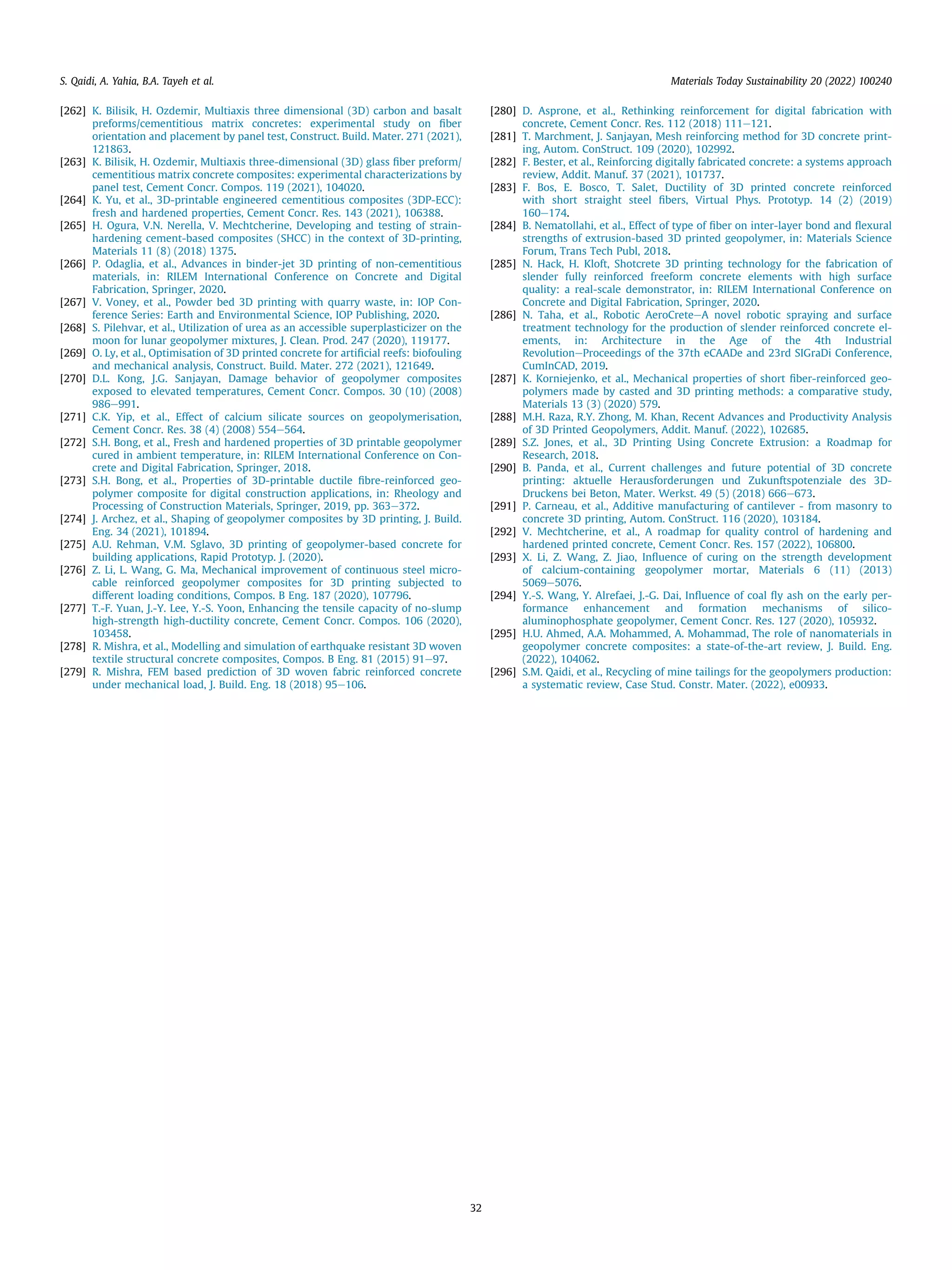[262] K. Bilisik, H. Ozdemir, Multiaxis three dimensional (3D) carbon and basalt
preforms/cementitious matrix concretes: experimental study on ﬁber
orientation and placement by panel test, Construct. Build. Mater. 271 (2021),
121863.
[263] K. Bilisik, H. Ozdemir, Multiaxis three-dimensional (3D) glass ﬁber preform/
cementitious matrix concrete composites: experimental characterizations by
panel test, Cement Concr. Compos. 119 (2021), 104020.
[264] K. Yu, et al., 3D-printable engineered cementitious composites (3DP-ECC):
fresh and hardened properties, Cement Concr. Res. 143 (2021), 106388.
[265] H. Ogura, V.N. Nerella, V. Mechtcherine, Developing and testing of strain-
hardening cement-based composites (SHCC) in the context of 3D-printing,
Materials 11 (8) (2018) 1375.
[266] P. Odaglia, et al., Advances in binder-jet 3D printing of non-cementitious
materials, in: RILEM International Conference on Concrete and Digital
Fabrication, Springer, 2020.
[267] V. Voney, et al., Powder bed 3D printing with quarry waste, in: IOP Con-
ference Series: Earth and Environmental Science, IOP Publishing, 2020.
[268] S. Pilehvar, et al., Utilization of urea as an accessible superplasticizer on the
moon for lunar geopolymer mixtures, J. Clean. Prod. 247 (2020), 119177.
[269] O. Ly, et al., Optimisation of 3D printed concrete for artiﬁcial reefs: biofouling
and mechanical analysis, Construct. Build. Mater. 272 (2021), 121649.
[270] D.L. Kong, J.G. Sanjayan, Damage behavior of geopolymer composites
exposed to elevated temperatures, Cement Concr. Compos. 30 (10) (2008)
986e991.
[271] C.K. Yip, et al., Effect of calcium silicate sources on geopolymerisation,
Cement Concr. Res. 38 (4) (2008) 554e564.
[272] S.H. Bong, et al., Fresh and hardened properties of 3D printable geopolymer
cured in ambient temperature, in: RILEM International Conference on Con-
crete and Digital Fabrication, Springer, 2018.
[273] S.H. Bong, et al., Properties of 3D-printable ductile ﬁbre-reinforced geo-
polymer composite for digital construction applications, in: Rheology and
Processing of Construction Materials, Springer, 2019, pp. 363e372.
[274] J. Archez, et al., Shaping of geopolymer composites by 3D printing, J. Build.
Eng. 34 (2021), 101894.
[275] A.U. Rehman, V.M. Sglavo, 3D printing of geopolymer-based concrete for
building applications, Rapid Prototyp. J. (2020).
[276] Z. Li, L. Wang, G. Ma, Mechanical improvement of continuous steel micro-
cable reinforced geopolymer composites for 3D printing subjected to
different loading conditions, Compos. B Eng. 187 (2020), 107796.
[277] T.-F. Yuan, J.-Y. Lee, Y.-S. Yoon, Enhancing the tensile capacity of no-slump
high-strength high-ductility concrete, Cement Concr. Compos. 106 (2020),
103458.
[278] R. Mishra, et al., Modelling and simulation of earthquake resistant 3D woven
textile structural concrete composites, Compos. B Eng. 81 (2015) 91e97.
[279] R. Mishra, FEM based prediction of 3D woven fabric reinforced concrete
under mechanical load, J. Build. Eng. 18 (2018) 95e106.
[280] D. Asprone, et al., Rethinking reinforcement for digital fabrication with
concrete, Cement Concr. Res. 112 (2018) 111e121.
[281] T. Marchment, J. Sanjayan, Mesh reinforcing method for 3D concrete print-
ing, Autom. ConStruct. 109 (2020), 102992.
[282] F. Bester, et al., Reinforcing digitally fabricated concrete: a systems approach
review, Addit. Manuf. 37 (2021), 101737.
[283] F. Bos, E. Bosco, T. Salet, Ductility of 3D printed concrete reinforced
with short straight steel ﬁbers, Virtual Phys. Prototyp. 14 (2) (2019)
160e174.
[284] B. Nematollahi, et al., Effect of type of ﬁber on inter-layer bond and ﬂexural
strengths of extrusion-based 3D printed geopolymer, in: Materials Science
Forum, Trans Tech Publ, 2018.
[285] N. Hack, H. Kloft, Shotcrete 3D printing technology for the fabrication of
slender fully reinforced freeform concrete elements with high surface
quality: a real-scale demonstrator, in: RILEM International Conference on
Concrete and Digital Fabrication, Springer, 2020.
[286] N. Taha, et al., Robotic AeroCreteeA novel robotic spraying and surface
treatment technology for the production of slender reinforced concrete el-
ements, in: Architecture in the Age of the 4th Industrial
RevolutioneProceedings of the 37th eCAADe and 23rd SIGraDi Conference,
CumInCAD, 2019.
[287] K. Korniejenko, et al., Mechanical properties of short ﬁber-reinforced geo-
polymers made by casted and 3D printing methods: a comparative study,
Materials 13 (3) (2020) 579.
[288] M.H. Raza, R.Y. Zhong, M. Khan, Recent Advances and Productivity Analysis
of 3D Printed Geopolymers, Addit. Manuf. (2022), 102685.
[289] S.Z. Jones, et al., 3D Printing Using Concrete Extrusion: a Roadmap for
Research, 2018.
[290] B. Panda, et al., Current challenges and future potential of 3D concrete
printing: aktuelle Herausforderungen und Zukunftspotenziale des 3D-
Druckens bei Beton, Mater. Werkst. 49 (5) (2018) 666e673.
[291] P. Carneau, et al., Additive manufacturing of cantilever - from masonry to
concrete 3D printing, Autom. ConStruct. 116 (2020), 103184.
[292] V. Mechtcherine, et al., A roadmap for quality control of hardening and
hardened printed concrete, Cement Concr. Res. 157 (2022), 106800.
[293] X. Li, Z. Wang, Z. Jiao, Inﬂuence of curing on the strength development
of calcium-containing geopolymer mortar, Materials 6 (11) (2013)
5069e5076.
[294] Y.-S. Wang, Y. Alrefaei, J.-G. Dai, Inﬂuence of coal ﬂy ash on the early per-
formance enhancement and formation mechanisms of silico-
aluminophosphate geopolymer, Cement Concr. Res. 127 (2020), 105932.
[295] H.U. Ahmed, A.A. Mohammed, A. Mohammad, The role of nanomaterials in
geopolymer concrete composites: a state-of-the-art review, J. Build. Eng.
(2022), 104062.
[296] S.M. Qaidi, et al., Recycling of mine tailings for the geopolymers production:
a systematic review, Case Stud. Constr. Mater. (2022), e00933.
S. Qaidi, A. Yahia, B.A. Tayeh et al. Materials Today Sustainability 20 (2022) 100240
32
 