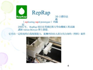 4
RepRap
3D 立體印表
機
（ replicating rapid prototyper ）的縮
寫
它具有一定程度的自我複製能力，能 列印出大部分其自身的（塑料）組件夠
2005 年， RepRap 項目在英國巴斯大學由機械工程高級
講師 Adrian Bowyer 博士創建。
 
