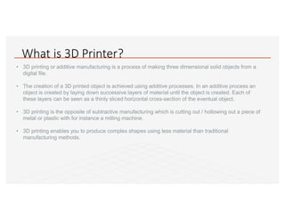 What is 3D Printer?
• 3D printing or additive manufacturing is a process of making three dimensional solid objects from a
digital file.
• The creation of a 3D printed object is achieved using additive processes. In an additive process an
object is created by laying down successive layers of material until the object is created. Each of
these layers can be seen as a thinly sliced horizontal cross-section of the eventual object.
• 3D printing is the opposite of subtractive manufacturing which is cutting out / hollowing out a piece of
metal or plastic with for instance a milling machine.
• 3D printing enables you to produce complex shapes using less material than traditional
manufacturing methods.
 