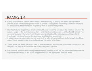 RAMPS 1.4
• Every 3D printer has a small computer and control circuitry to amplify and direct the signals that
perform all the functions the printer needs to operate. Some printer suppliers put all these functions
on a single circuit board and use proprietary chips to control their printers.
• RepRap Arduino Mega Polulu Shield, or RAMPS, is a board that serves as the interface between the
Arduino Mega — the controller computer — and the electronic devices on a RepRap 3D printer. The
computer extracts information from files containing data about the object you want to print and
translates it into digital events, like supplying a voltage to a specific pin.
• It takes many, many such pins turning on and off to tell a printer what to do. Unfortunately, the Mega
doesn’t have enough power to actually operate the printer’s hardware.
• That’s where the RAMPS board comes in. It organizes and amplifies the information coming from the
Mega so that they’re properly directed down the correct channels.
• For example, if the hot end carriage needs to move one step to the left, the RAMPs board routes the
signals from the Mega to the X-axis stepper motor via the appropriate pins and wires.
 
