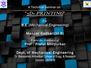 A Technical Seminar on 
‘33DD-- PPRRIINNTTIINNGG’ 
For 
B.E. (Mechanical Engineering) 
Mandar Gadkari(III B) 
Under the Guidance of 
Prof . Praful Shirpurkar 
Dept. of Mechanical Engineering 
Dr. Babasaheb Ambedkar College of Engg. & Research 
Session : 2014-15 
 