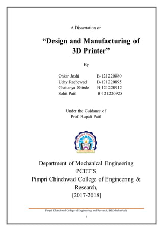 Pimpri Chinchwad College of Engineering and Research, B.E(Mechanical)
1
A Dissertation on
“Design and Manufacturing of
3D Printer”
By
Onkar Joshi B-121220880
Uday Rachewad B-121220895
Chaitanya Shinde B-121220912
Sohit Patil B-121220925
Under the Guidance of
Prof. Rupali Patil
Department of Mechanical Engineering
PCET’S
Pimpri Chinchwad College of Engineering &
Research,
[2017-2018]
 