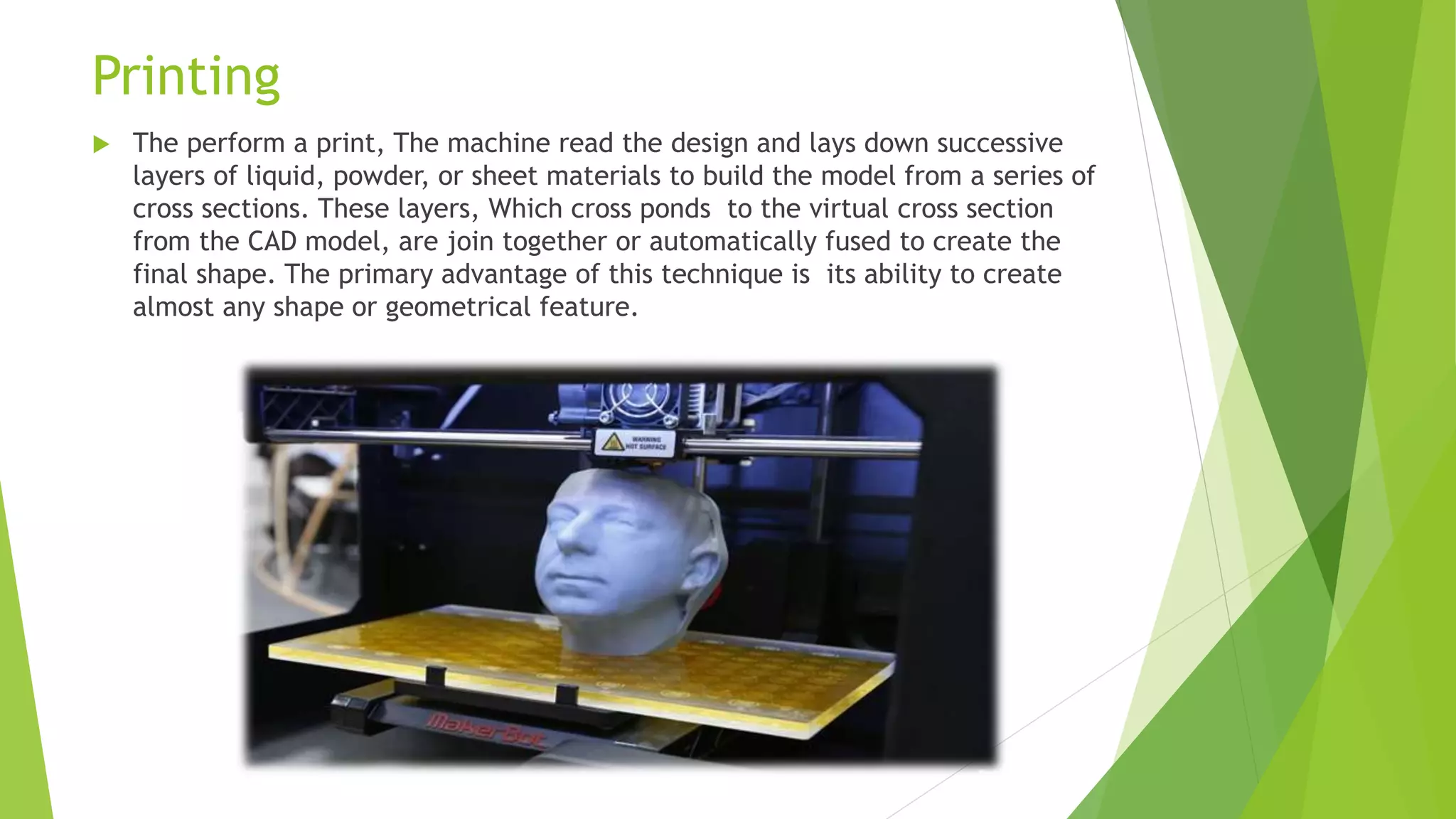 Printing
 The perform a print, The machine read the design and lays down successive
layers of liquid, powder, or sheet materials to build the model from a series of
cross sections. These layers, Which cross ponds to the virtual cross section
from the CAD model, are join together or automatically fused to create the
final shape. The primary advantage of this technique is its ability to create
almost any shape or geometrical feature.
 
