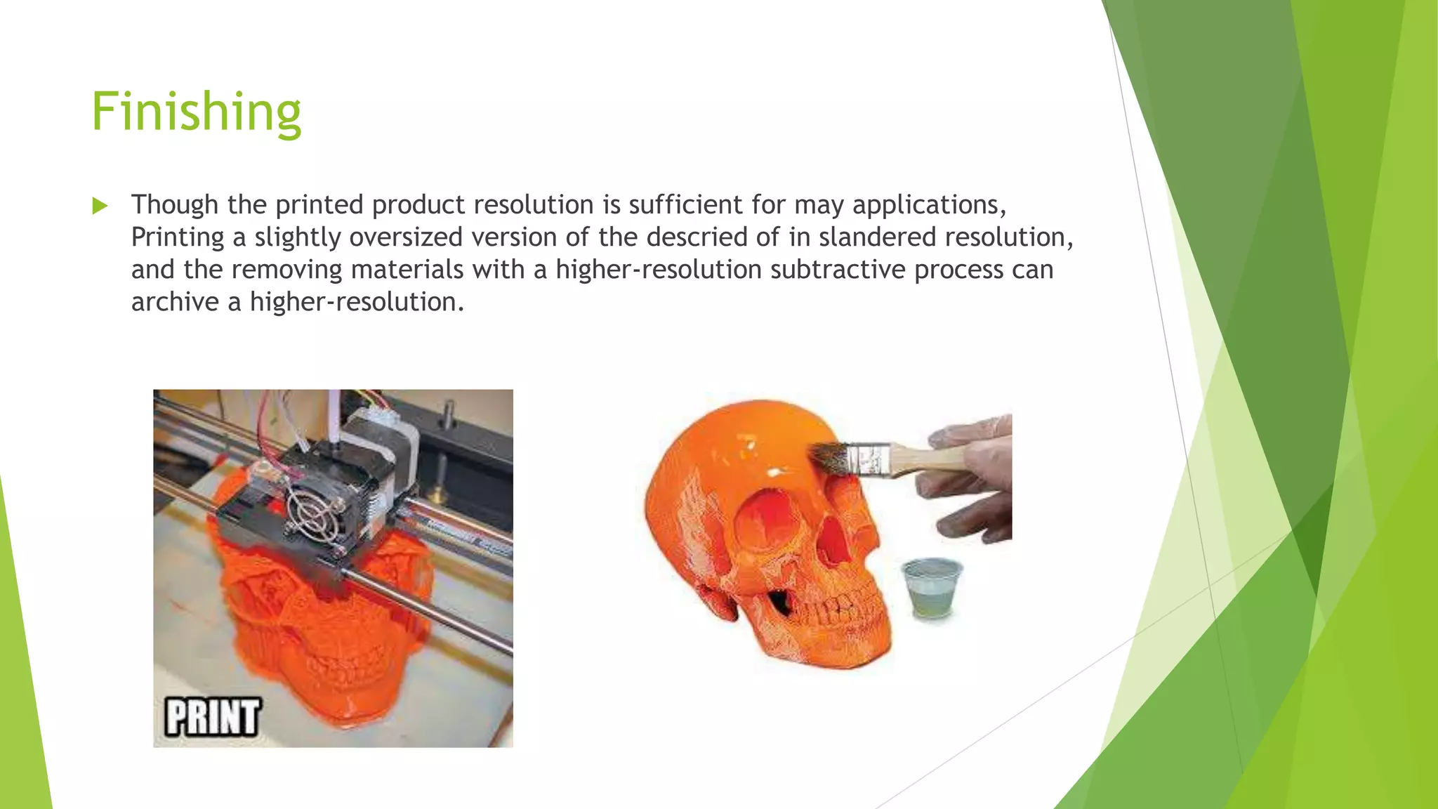 Finishing
 Though the printed product resolution is sufficient for may applications,
Printing a slightly oversized version of the descried of in slandered resolution,
and the removing materials with a higher-resolution subtractive process can
archive a higher-resolution.
 