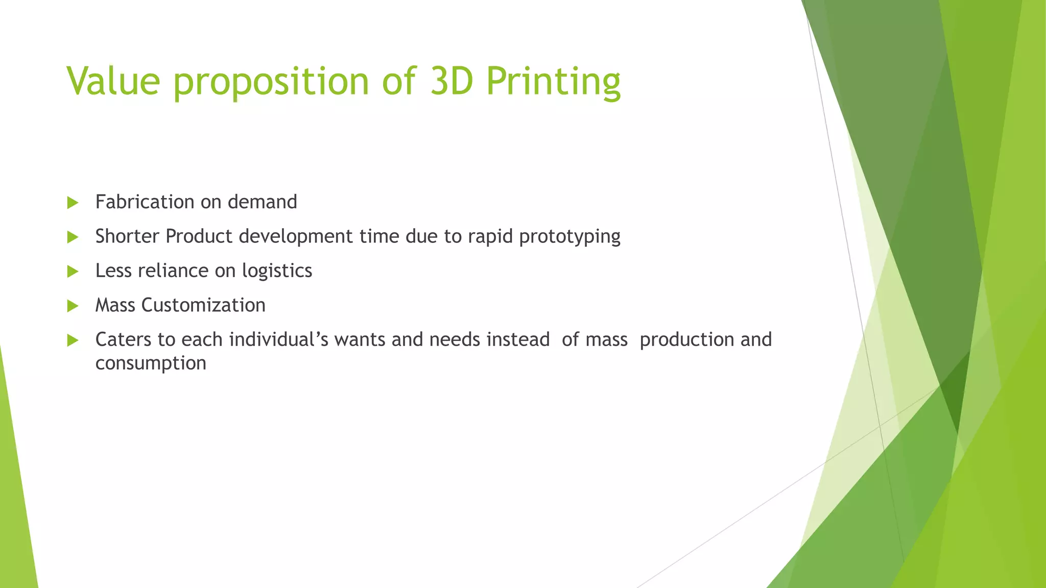 Value proposition of 3D Printing
 Fabrication on demand
 Shorter Product development time due to rapid prototyping
 Less reliance on logistics
 Mass Customization
 Caters to each individual’s wants and needs instead of mass production and
consumption
 