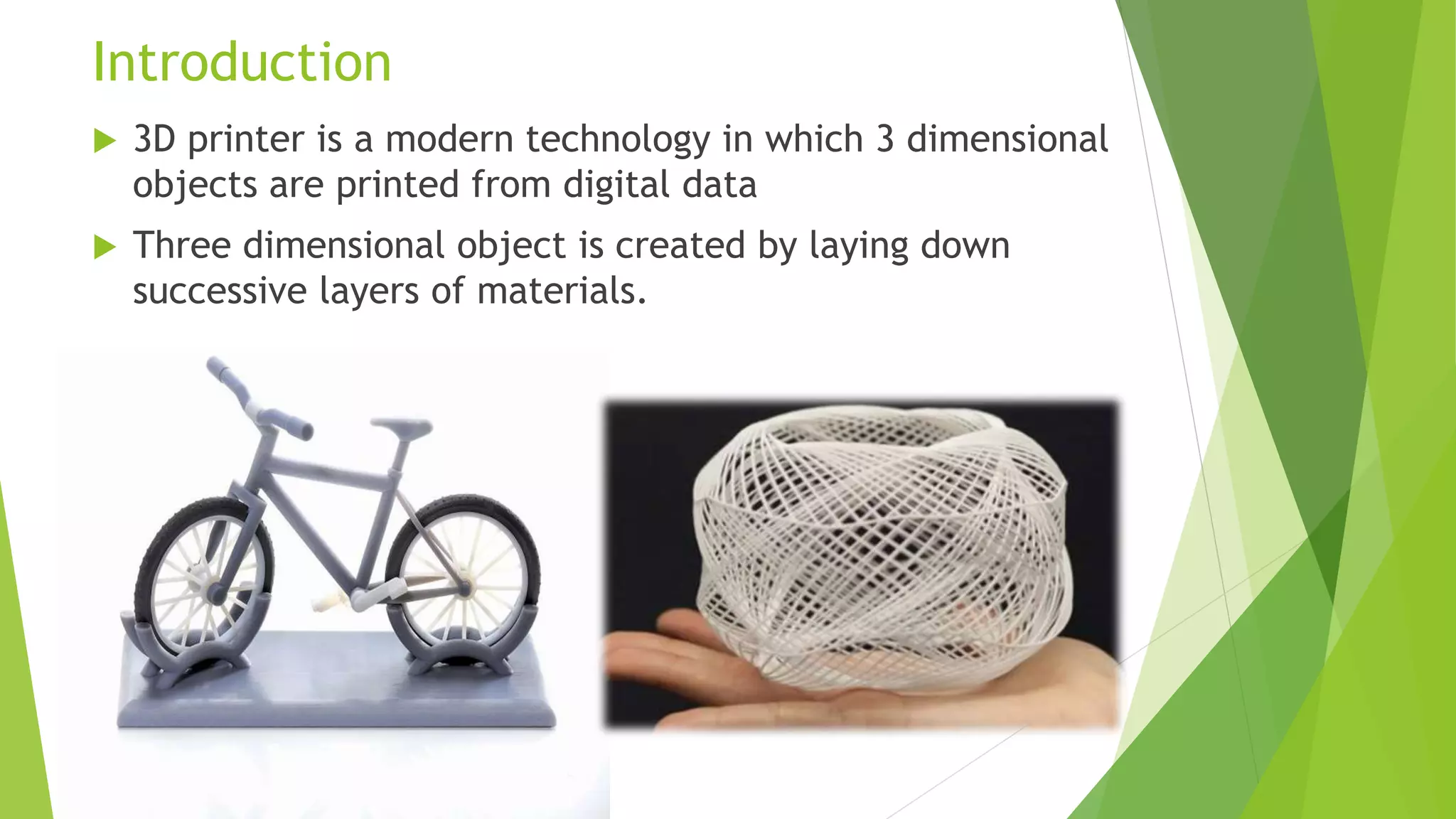 Introduction
 3D printer is a modern technology in which 3 dimensional
objects are printed from digital data
 Three dimensional object is created by laying down
successive layers of materials.
 