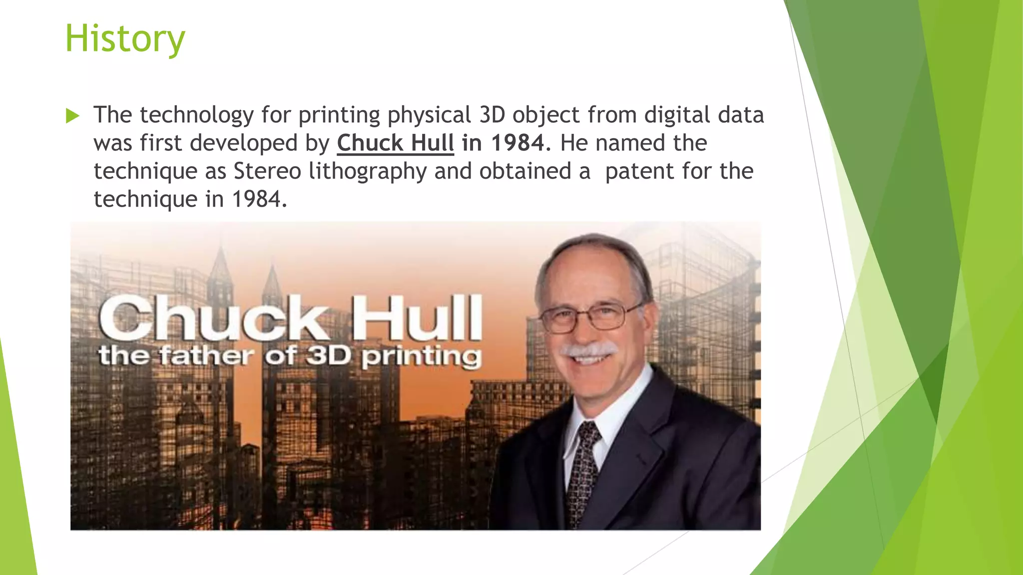 History
 The technology for printing physical 3D object from digital data
was first developed by Chuck Hull in 1984. He named the
technique as Stereo lithography and obtained a patent for the
technique in 1984.
 