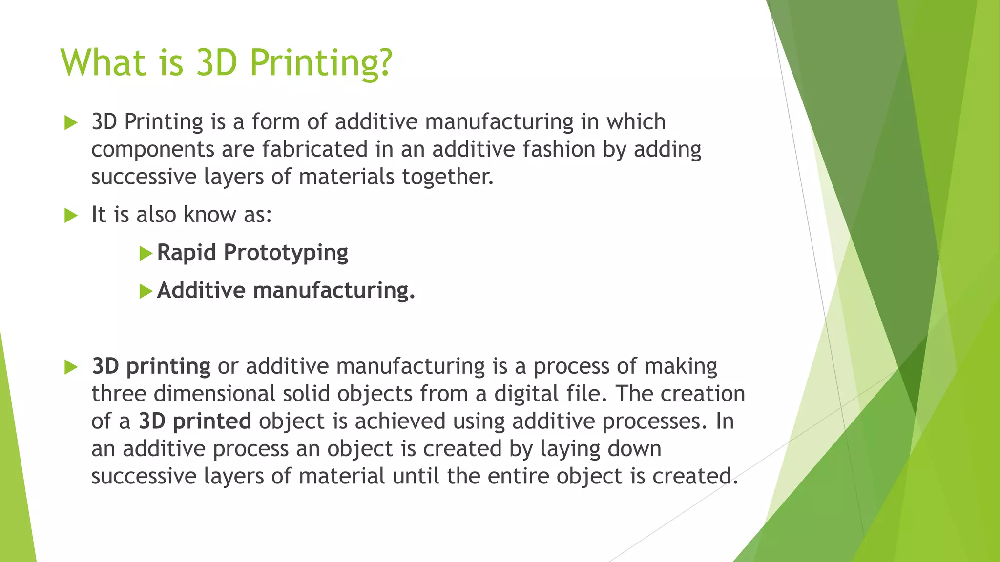 What is 3D Printing?
 3D Printing is a form of additive manufacturing in which
components are fabricated in an additive fashion by adding
successive layers of materials together.
 It is also know as:
Rapid Prototyping
Additive manufacturing.
 3D printing or additive manufacturing is a process of making
three dimensional solid objects from a digital file. The creation
of a 3D printed object is achieved using additive processes. In
an additive process an object is created by laying down
successive layers of material until the entire object is created.
 