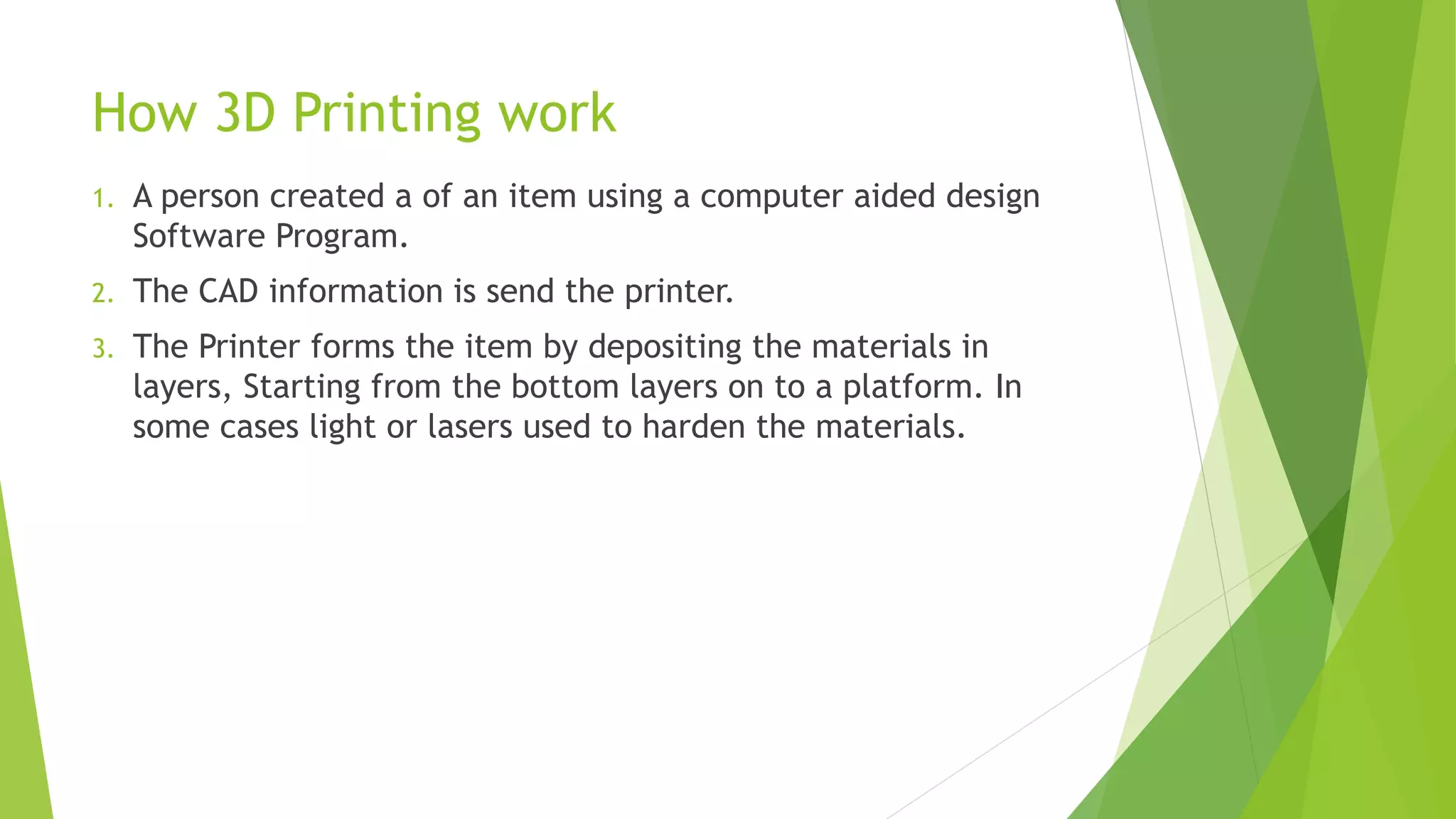 How 3D Printing work
1. A person created a of an item using a computer aided design
Software Program.
2. The CAD information is send the printer.
3. The Printer forms the item by depositing the materials in
layers, Starting from the bottom layers on to a platform. In
some cases light or lasers used to harden the materials.
 