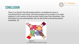 CONCLUSION
There is no Doubt That 3D printing will be a revolutionary force in
manufacturing in near future, the main purpose of our project is to make
products in our country so that we dont need to buy from elsewhere that
will reduce its cost automatically. We can also built on demand products
imediately. [3]
C. V. Raman Global University, Odisha
Figure 8
 