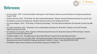 References
2021 1
• [1] Jee & Sachs, 1999, “A Visual Simulation Technique For 3D Printing”, Elsevier Journal Of Advance In Engineering Software
31,pp-97-106.
• [2] Barry Bermon, 2012, “3D Printing -The New Industrial Revolution”, Elsevier Journal Of Business Horizons 55, pp-155-162.
• [3] Stephens & Azimi & Orch&Romos,”Ultrafine Article Emmision From Desktop 3D Printer”
• [4] Leuven Belgium, 2013, “3D Printing -A Maturing Technology”, The International Federation Of Automatic Control”,pp-468-
472.
• [5] Cajal & Santolaria, 2013. “Volumetric error compensation technique for 3D printers”, Elsevier Journal Of Procedia
Engineering 63,pp-642-649.
• [6] Galantucci & Lavecchia, 2014, “Analysis of dimensional performance for 3D printer based on FDM technique”, Elsevier
Journal Of Procedia CIRP 28,pp-82-87.
• [7] Belter &Doller, 2015, “Strengthening of 3D printed FDM part using the fill compositing technique”,
• [8] Mr. A. A. Shinde & Mr. R.D. Patil, 2020,” 3D Printing Technology, Material Used For Printing and its Applications”,
International Journal of Scientific & Engineering Research Volume 11, Issue 7, July-2020 ISSN 2229-5518
• [9] Website:”https://forum.arduino.cc/t/3d-printer-using-uno-r3/464597/10”
 