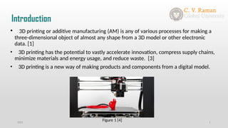 Introduction
2021 1
• 3D printing or additive manufacturing (AM) is any of various processes for making a
three-dimensional object of almost any shape from a 3D model or other electronic
data. [1]
• 3D printing has the potential to vastly accelerate innovation, compress supply chains,
minimize materials and energy usage, and reduce waste. [3]
• 3D printing is a new way of making products and components from a digital model.
Figure 1 [4]
 