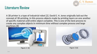 Literature Review
2021 1
A 3D printer is a type of industrial robot [2]. David E. H. Jones originally laid out the
concept of 3D-printing. In this process objects made by printing layers on one another
of specific material until entire object complete. This is one of the best process to
create any complex objects in minimum time without complex process and large
machines.[8]
Figure 2 [6] Figure 3 [6]
 