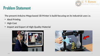 Problem Statement
2021 1
The present Arduino Mega based 3D Printer is build focusing on its industrial uses i.e.
• Ideal Printing
• High Cost
• Import and Export of High Quality Material
 