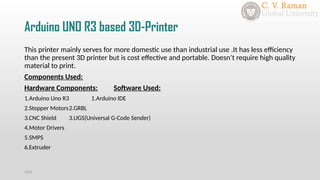Arduino UNO R3 based 3D-Printer
This printer mainly serves for more domestic use than industrial use .It has less efficiency
than the present 3D printer but is cost effective and portable. Doesn’t require high quality
material to print.
Components Used:
Hardware Components: Software Used:
1.Arduino Uno R3 1.Arduino IDE
2.Stepper Motors2.GRBL
3.CNC Shield 3.UGS(Universal G-Code Sender)
4.Motor Drivers
5.SMPS
6.Extruder
2021
 