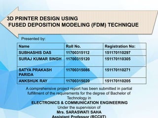 3D PRINTER DESIGN USING
FUSED DEPOSITION MODELING (FDM) TECHNIQUE
Name Roll No. Registration No:
SUBHASHIS DAS 11700315112 151170110297
SURAJ KUMAR SINGH 11700315120 151170110305
SATYA PRAKASH
PARIDA
11700315086 151170110271
ANKSHUK RAY 11700315020 151170110205
A comprehensive project report has been submitted in partial
fulfillment of the requirements for the degree of Bachelor of
Technology in
ELECTRONICS & COMMUNICATION ENGINEERING
Under the supervision of
Mrs. SARASWATI SAHA
Presented by:
 