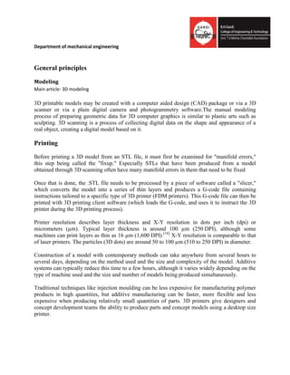 Department of mechanical engineering
General principles
Modeling
Main article: 3D modeling
3D printable models may be created with a computer aided design (CAD) package or via a 3D
scanner or via a plain digital camera and photogrammetry software.The manual modeling
process of preparing geometric data for 3D computer graphics is similar to plastic arts such as
sculpting. 3D scanning is a process of collecting digital data on the shape and appearance of a
real object, creating a digital model based on it.
Printing
Before printing a 3D model from an STL file, it must first be examined for "manifold errors,"
this step being called the "fixup." Especially STLs that have been produced from a model
obtained through 3D scanning often have many manifold errors in them that need to be fixed
Once that is done, the .STL file needs to be processed by a piece of software called a "slicer,"
which converts the model into a series of thin layers and produces a G-code file containing
instructions tailored to a specific type of 3D printer (FDM printers). This G-code file can then be
printed with 3D printing client software (which loads the G-code, and uses it to instruct the 3D
printer during the 3D printing process).
Printer resolution describes layer thickness and X-Y resolution in dots per inch (dpi) or
micrometers (µm). Typical layer thickness is around 100 µm (250 DPI), although some
machines can print layers as thin as 16 µm (1,600 DPI).[18]
X-Y resolution is comparable to that
of laser printers. The particles (3D dots) are around 50 to 100 µm (510 to 250 DPI) in diameter.
Construction of a model with contemporary methods can take anywhere from several hours to
several days, depending on the method used and the size and complexity of the model. Additive
systems can typically reduce this time to a few hours, although it varies widely depending on the
type of machine used and the size and number of models being produced simultaneously.
Traditional techniques like injection moulding can be less expensive for manufacturing polymer
products in high quantities, but additive manufacturing can be faster, more flexible and less
expensive when producing relatively small quantities of parts. 3D printers give designers and
concept development teams the ability to produce parts and concept models using a desktop size
printer.
 
