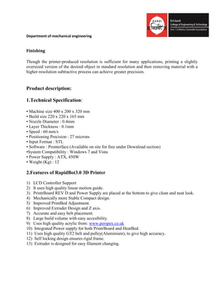 Department of mechanical engineering
Finishing
Though the printer-produced resolution is sufficient for many applications, printing a slightly
oversized version of the desired object in standard resolution and then removing material with a
higher-resolution subtractive process can achieve greater precision.
Product description:
1.Technical Specification:
• Machine size 400 x 200 x 320 mm
• Build size 220 x 220 x 165 mm
• Nozzle Diameter : 0.4mm
• Layer Thickness : 0.1mm
• Speed : 60 mm/s
• Positioning Precision : 27 microns
• Input Format : STL
• Software : Pronterface (Available on site for free under Download section)
•System Compatibility : Windows 7 and Vista
• Power Supply : ATX, 450W
• Weight (Kg) : 12
2.Features of RapidBot3.0 3D Printer
1) LCD Controller Support
2) It uses high quality linear motion guide.
3) PrintrBoard REV D and Power Supply are placed at the bottom to give clean and neat look.
4) Mechanically more Stable Compact design.
5) Improved PrintBed Adjustment.
6) Improved Extruder Design and Z axis.
7) Accurate and easy belt placement.
8) Large build volume with easy accesibility.
9) Uses high quality acrylic from: www.perspex.co.uk
10) Integrated Power supply for both PrintrBoard and HeatBed.
11) Uses high quality GT2 belt and pulley(Aluminium), to give high accuracy.
12) Self locking design ensures rigid frame.
13) Extruder is designed for easy filament changing.
 