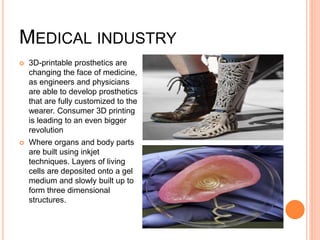 MEDICAL INDUSTRY
 3D-printable prosthetics are
changing the face of medicine,
as engineers and physicians
are able to develop prosthetics
that are fully customized to the
wearer. Consumer 3D printing
is leading to an even bigger
revolution
 Where organs and body parts
are built using inkjet
techniques. Layers of living
cells are deposited onto a gel
medium and slowly built up to
form three dimensional
structures.
 