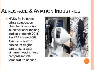 AEROSPACE & AVIATION INDUSTRIES
 NASA for instance
prints combustion
chamber liners using
selective laser melting
and as of march 2015
the FAA cleared GE
Aviation’s first 3D
printed jet engine
part to fly: a laser
sintered housing for a
compressor inlet
temperature sensor.
 