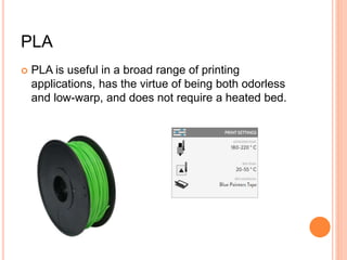 PLA
 PLA is useful in a broad range of printing
applications, has the virtue of being both odorless
and low-warp, and does not require a heated bed.
 