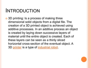 INTRODUCTION
 3D printing: Is a process of making three
dimensional solid objects from a digital file. The
creation of a 3D printed object is achieved using
additive processes. In an additive process an object
is created by laying down successive layers of
material until the entire object is created. Each of
these layers can be seen as a thinly sliced
horizontal cross-section of the eventual object. A
3D printer is a type of industrial robot.
 