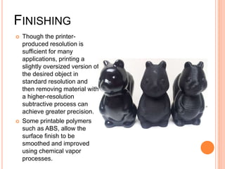 FINISHING
 Though the printer-
produced resolution is
sufficient for many
applications, printing a
slightly oversized version of
the desired object in
standard resolution and
then removing material with
a higher-resolution
subtractive process can
achieve greater precision.
 Some printable polymers
such as ABS, allow the
surface finish to be
smoothed and improved
using chemical vapor
processes.
 