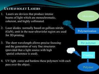 ULTRAVIOLET LASERS
1. Lasers are devices that produce intense
beams of light which are monochromatic,
coherent, and highly collimated.
2. Laser diodes normally based on gallium nitride
(GaN), emit in the near-ultraviolet region are used
for 3D printing.
3. The short wavelength allows precise focusing
and the generation of very fine structures
(provided that a light source with high
spatial coherence is used).
Monomer
Polymerization
Per polymer
Coating
Polymer
U
V
U
V
4. UV light cures and hardens these polymers with each
pass over the object.
 