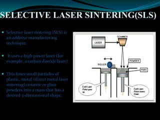 SELECTIVE LASER SINTERING(SLS)
 Selective laser sintering (SLS) is
an additive manufacturing
technique.
 It uses a high power laser (for
example, a carbon dioxide laser)
 This fuses small particles of
plastic, metal (direct metal laser
sintering),ceramic or glass
powders into a mass that has a
desired 3-dimensional shape.
 