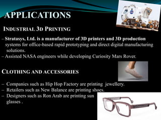 APPLICATIONS
INDUSTRIAL 3D PRINTING
– Stratasys, Ltd. is a manufacturer of 3D printers and 3D production
systems for office-based rapid prototyping and direct digital manufacturing
solutions.
– Assisted NASA engineers while developing Curiosity Mars Rover.
CLOTHING AND ACCESSORIES
– Companies such as Hip Hop Factory are printing jewellery.
– Retailers such as New Balance are printing shoes.
– Designers such as Ron Arab are printing sun
glasses .
 